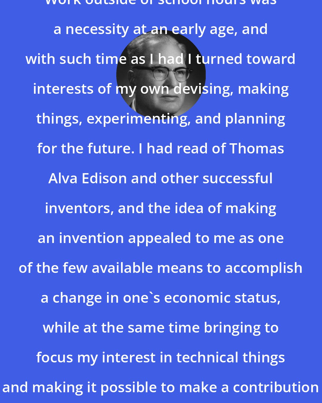 Chester Carlson: Work outside of school hours was a necessity at an early age, and with such time as I had I turned toward interests of my own devising, making things, experimenting, and planning for the future. I had read of Thomas Alva Edison and other successful inventors, and the idea of making an invention appealed to me as one of the few available means to accomplish a change in one's economic status, while at the same time bringing to focus my interest in technical things and making it possible to make a contribution to society as well.