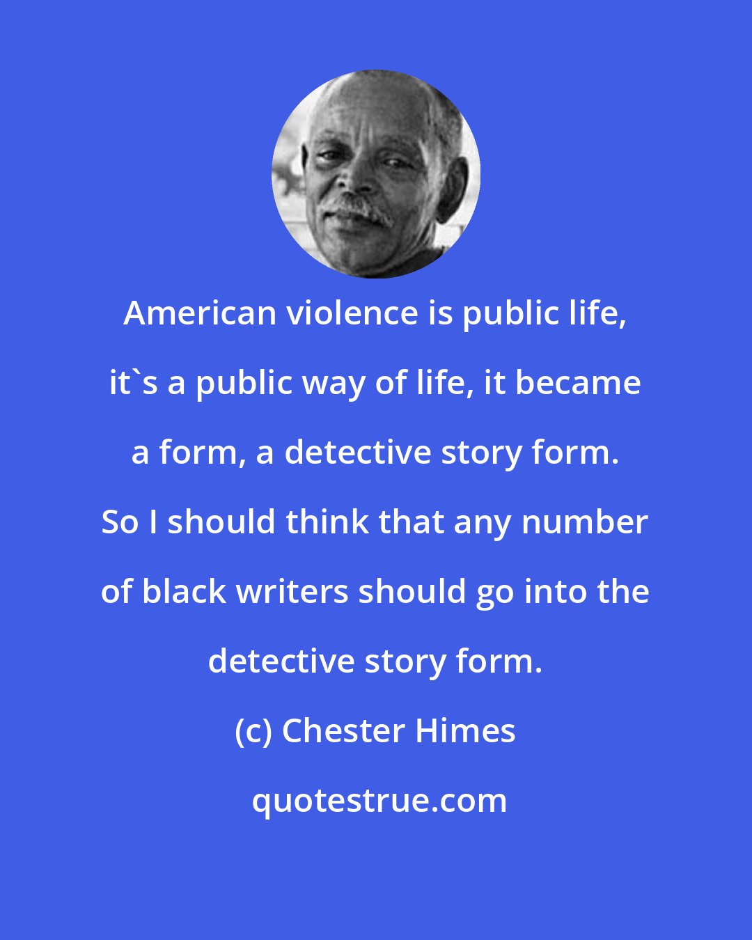 Chester Himes: American violence is public life, it's a public way of life, it became a form, a detective story form. So I should think that any number of black writers should go into the detective story form.