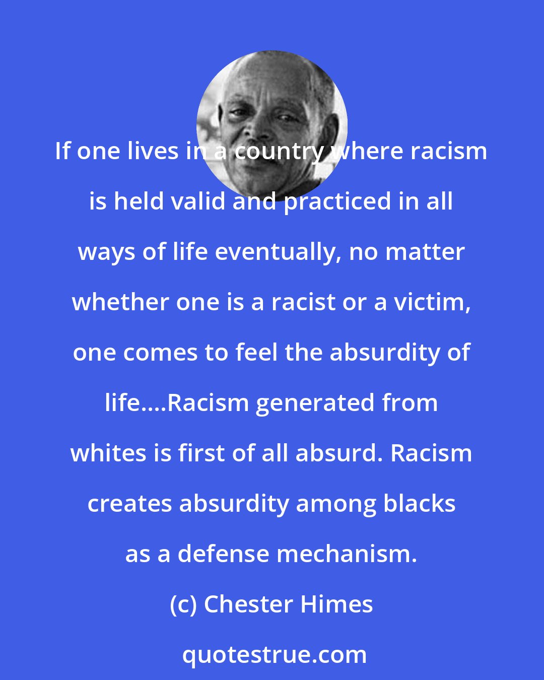 Chester Himes: If one lives in a country where racism is held valid and practiced in all ways of life eventually, no matter whether one is a racist or a victim, one comes to feel the absurdity of life....Racism generated from whites is first of all absurd. Racism creates absurdity among blacks as a defense mechanism.