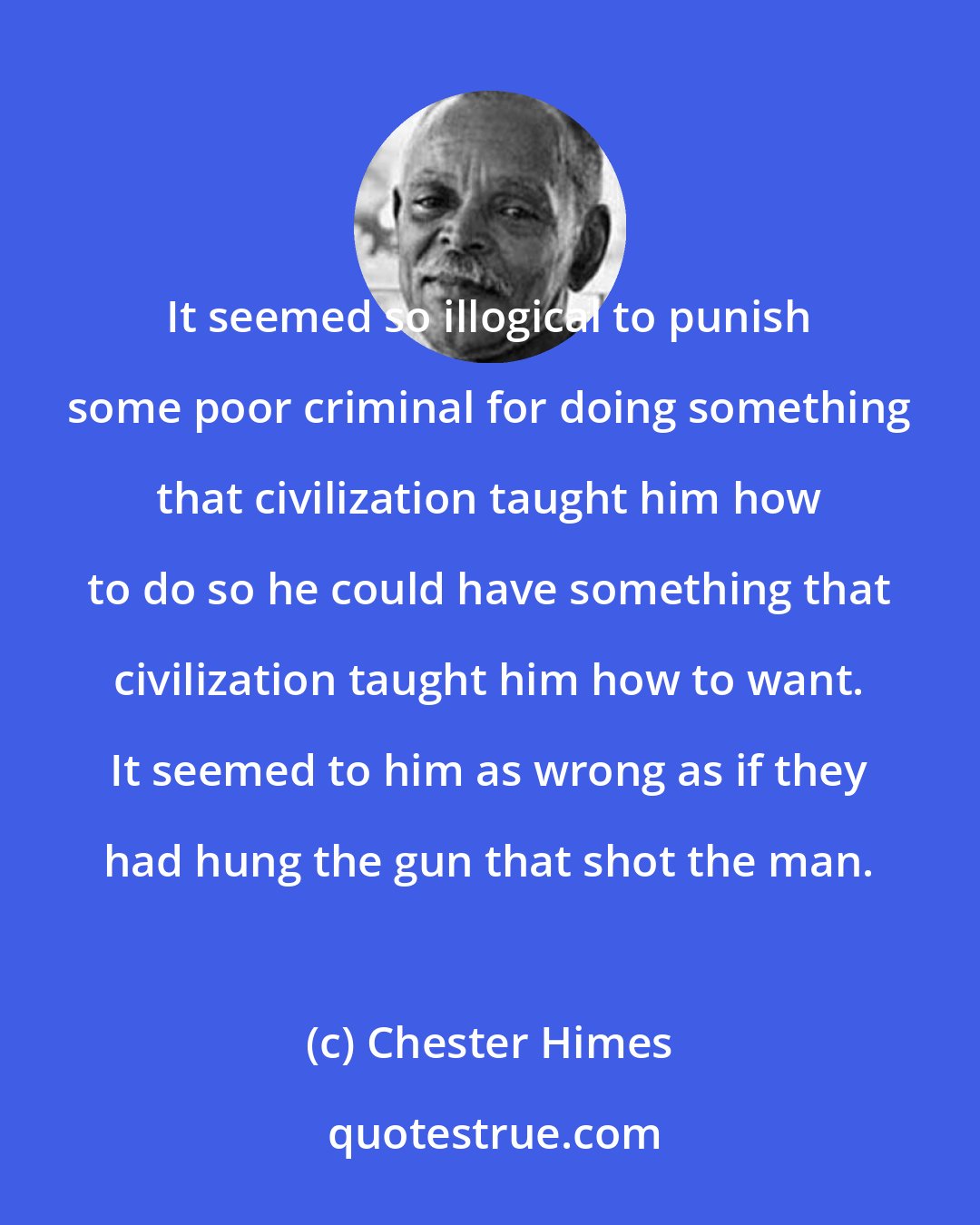 Chester Himes: It seemed so illogical to punish some poor criminal for doing something that civilization taught him how to do so he could have something that civilization taught him how to want. It seemed to him as wrong as if they had hung the gun that shot the man.