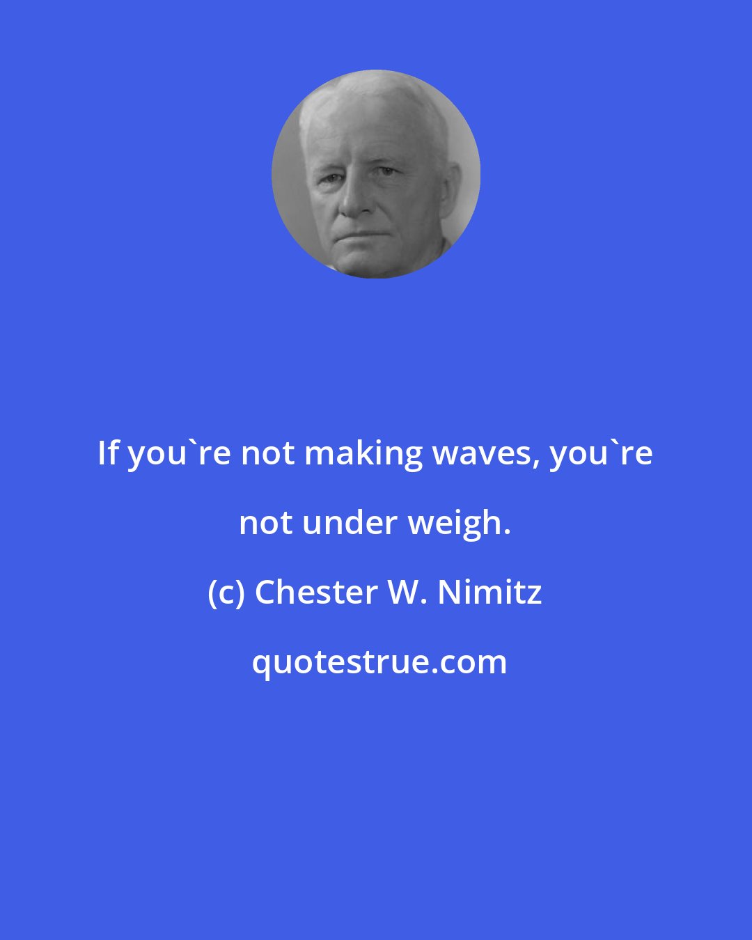 Chester W. Nimitz: If you're not making waves, you're not under weigh.