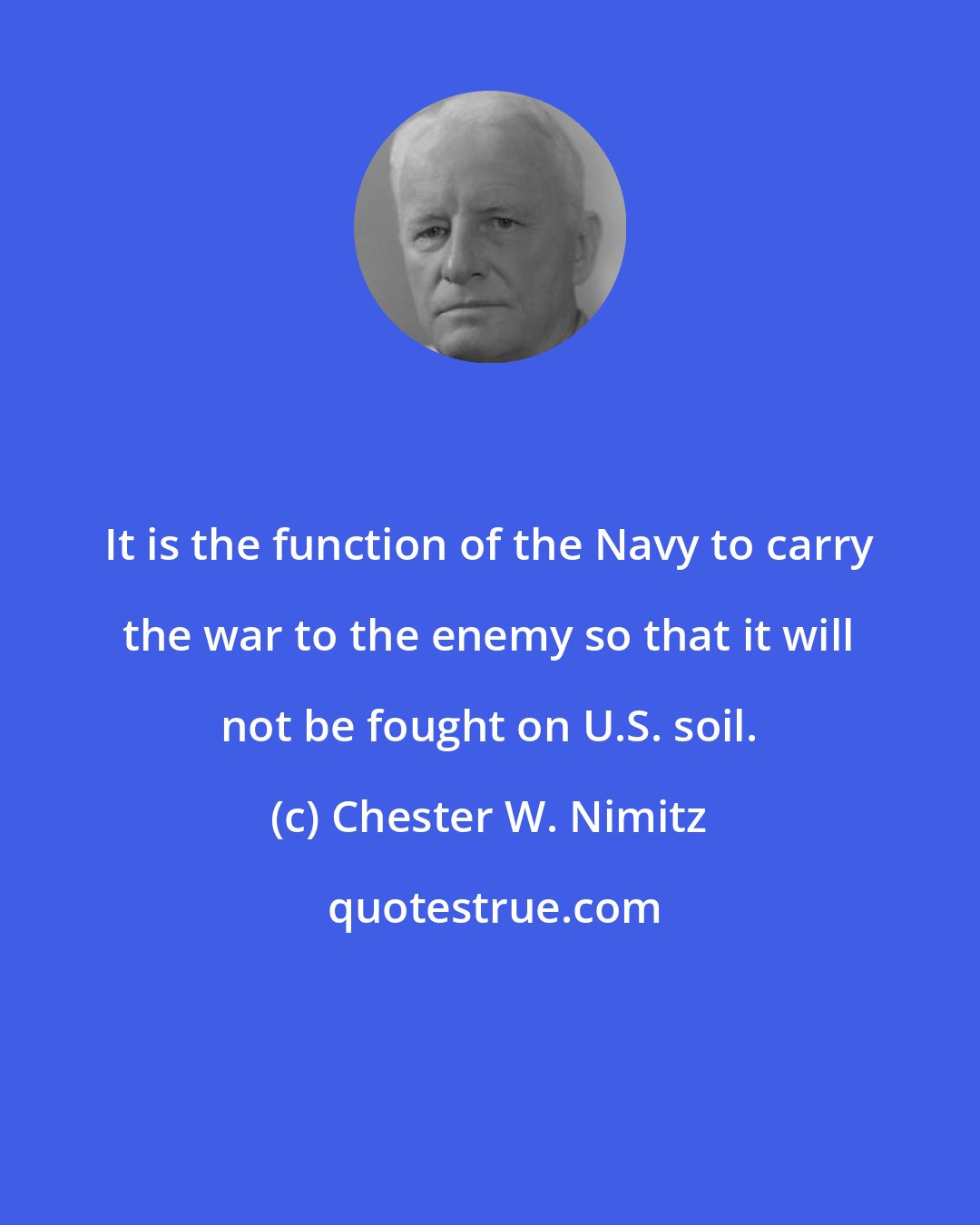 Chester W. Nimitz: It is the function of the Navy to carry the war to the enemy so that it will not be fought on U.S. soil.