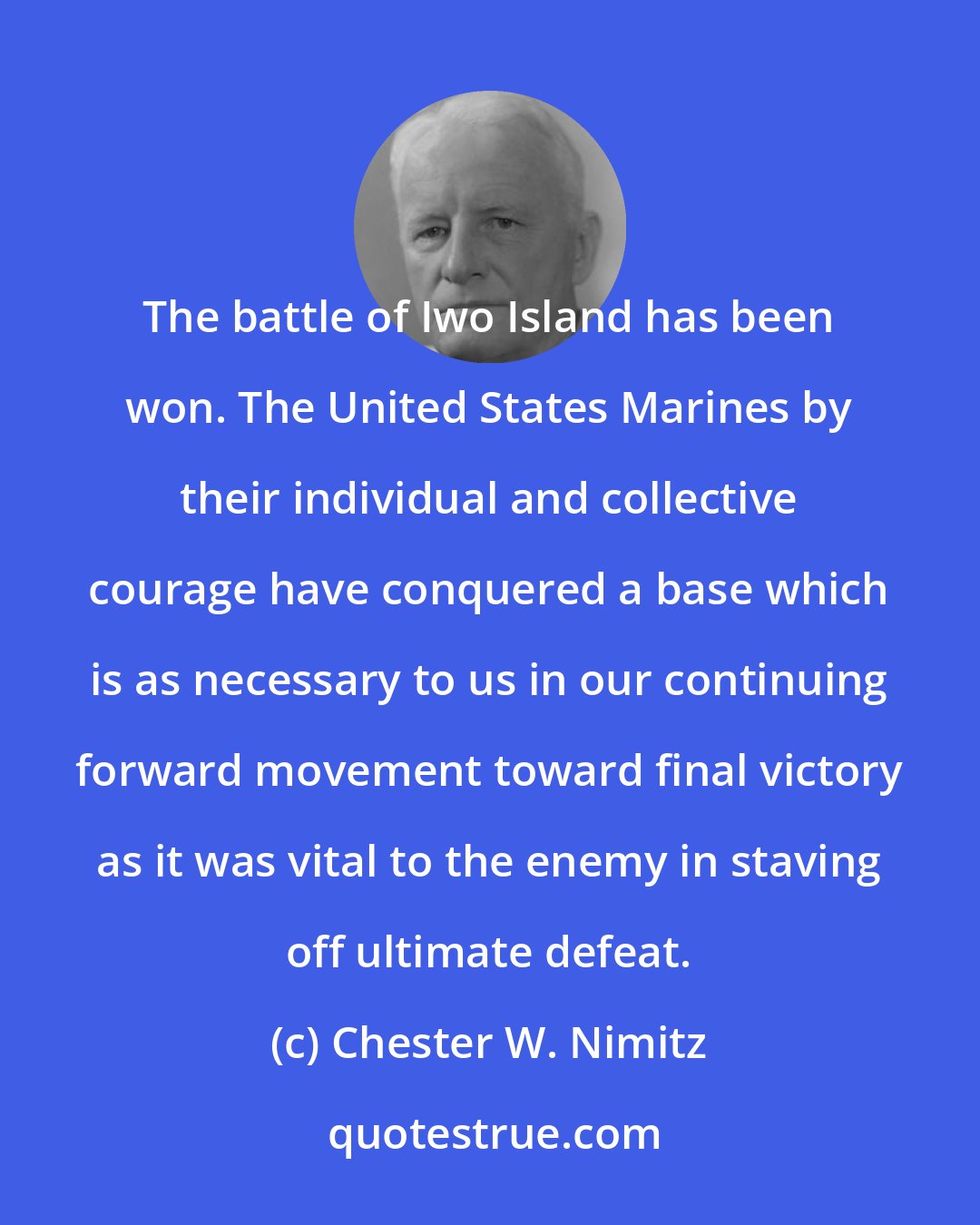 Chester W. Nimitz: The battle of Iwo Island has been won. The United States Marines by their individual and collective courage have conquered a base which is as necessary to us in our continuing forward movement toward final victory as it was vital to the enemy in staving off ultimate defeat.