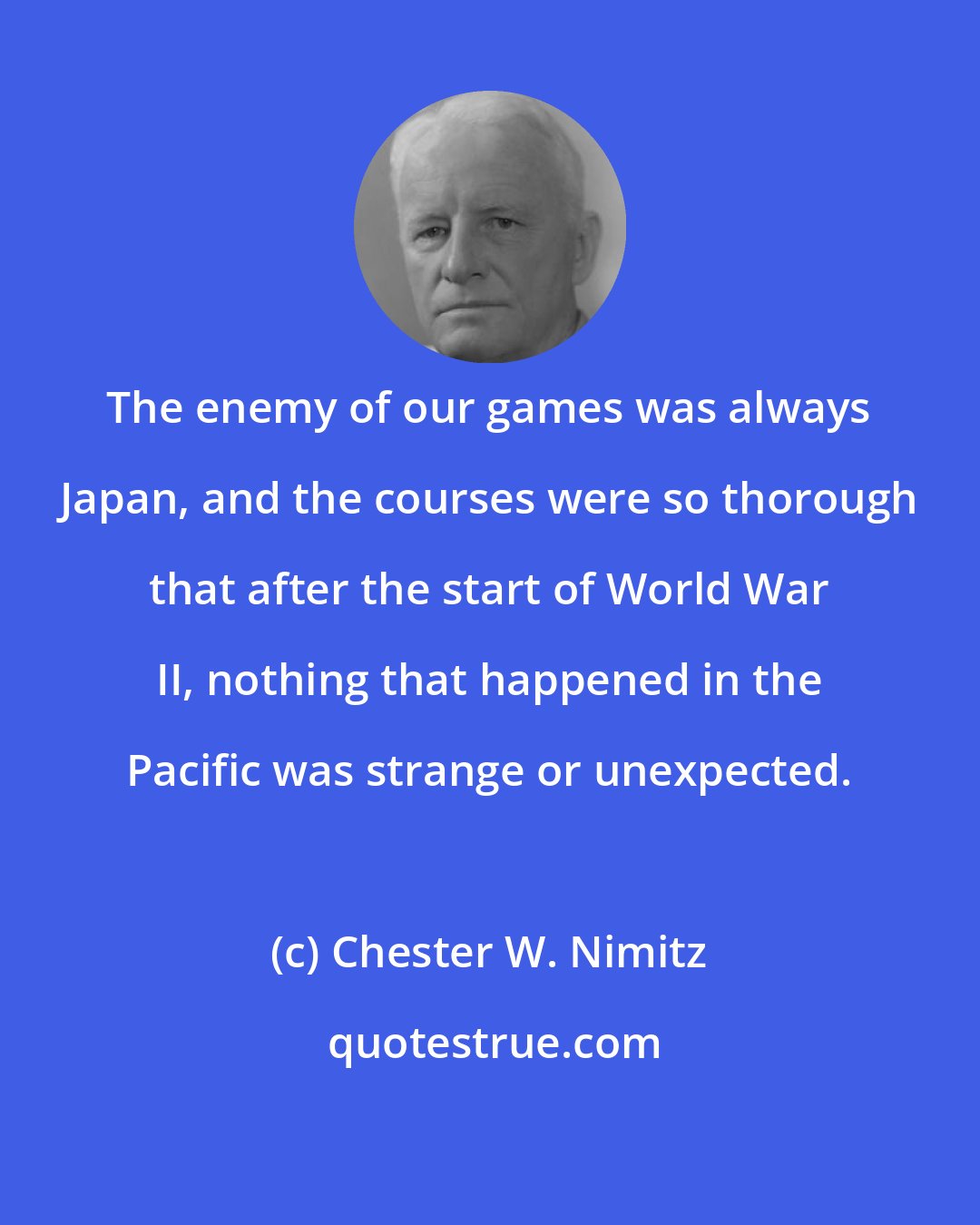 Chester W. Nimitz: The enemy of our games was always Japan, and the courses were so thorough that after the start of World War II, nothing that happened in the Pacific was strange or unexpected.
