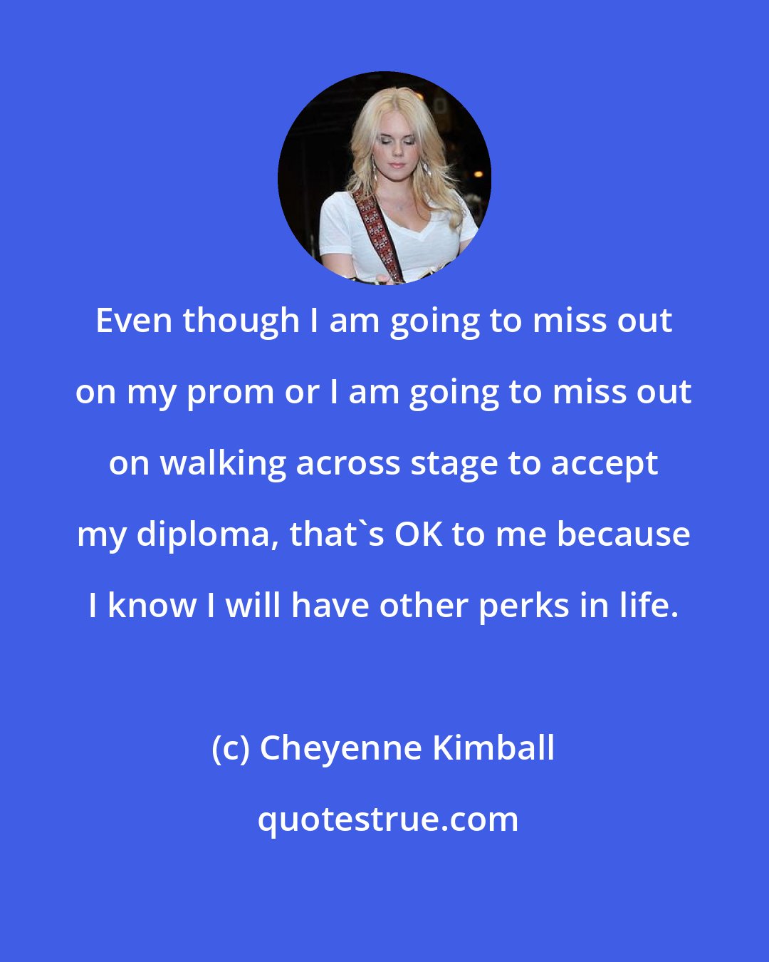 Cheyenne Kimball: Even though I am going to miss out on my prom or I am going to miss out on walking across stage to accept my diploma, that's OK to me because I know I will have other perks in life.