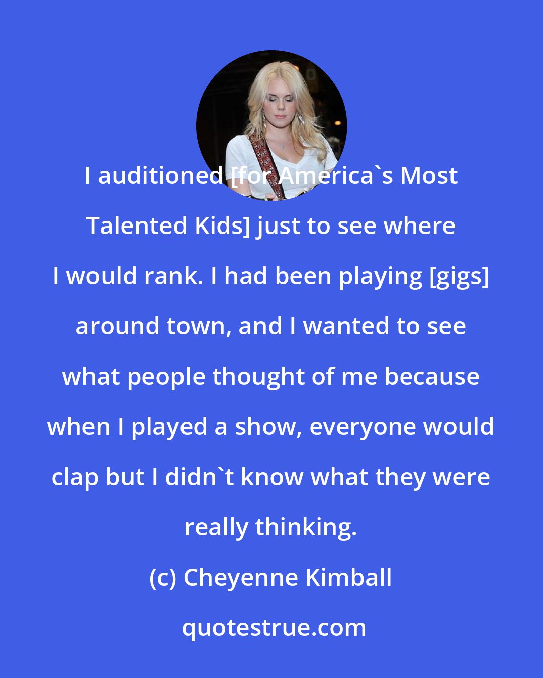 Cheyenne Kimball: I auditioned [for America's Most Talented Kids] just to see where I would rank. I had been playing [gigs] around town, and I wanted to see what people thought of me because when I played a show, everyone would clap but I didn't know what they were really thinking.