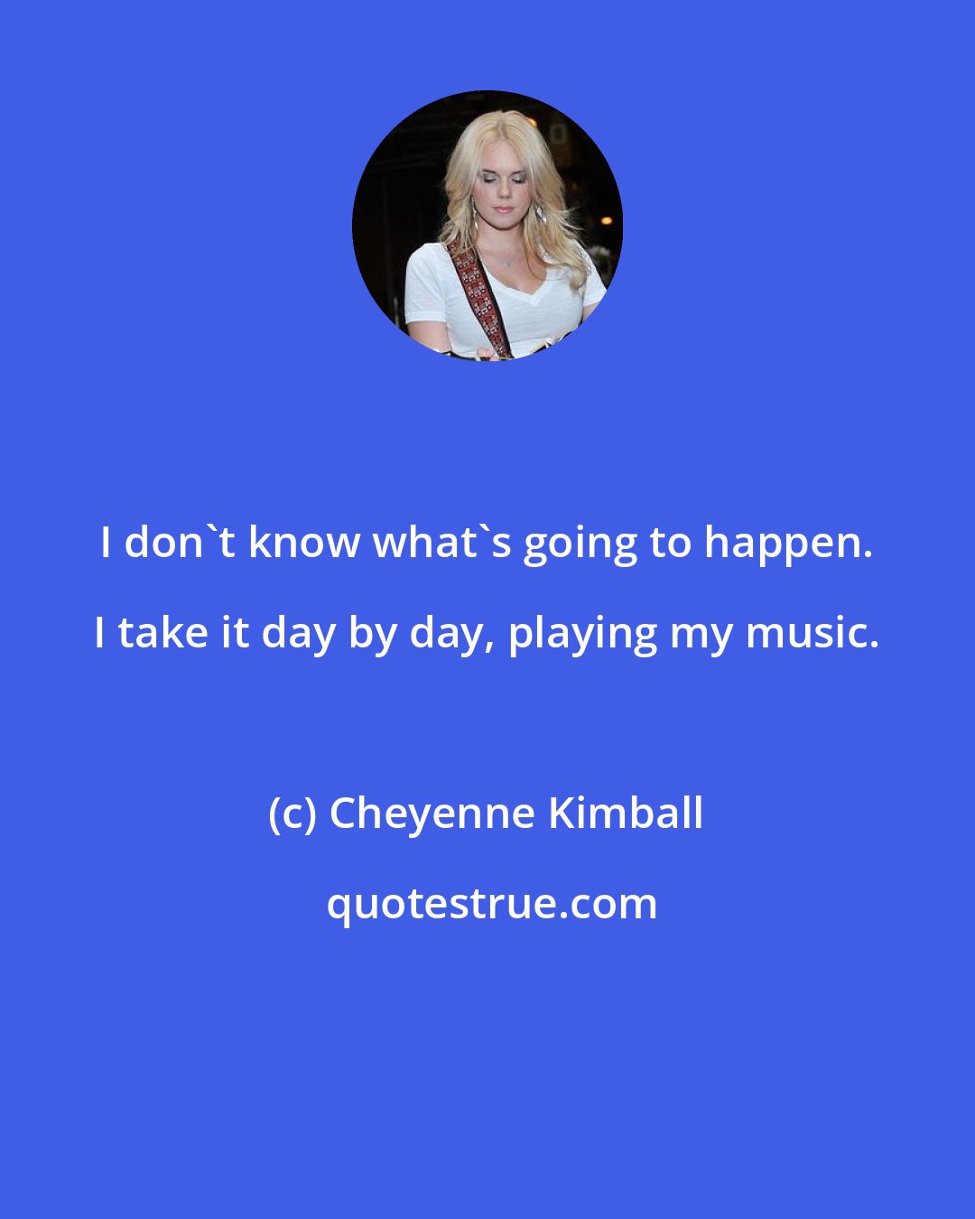 Cheyenne Kimball: I don't know what's going to happen. I take it day by day, playing my music.