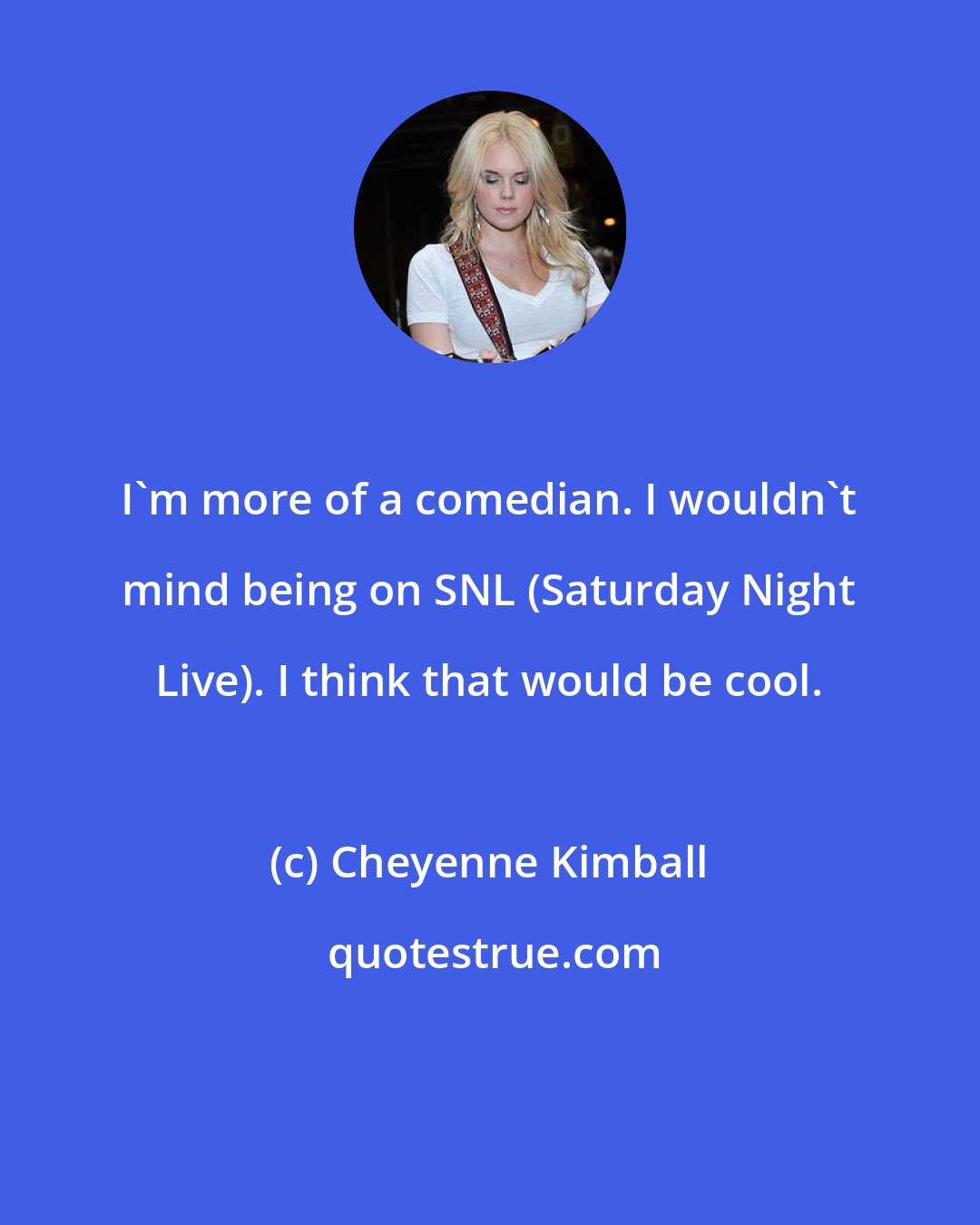 Cheyenne Kimball: I'm more of a comedian. I wouldn't mind being on SNL (Saturday Night Live). I think that would be cool.