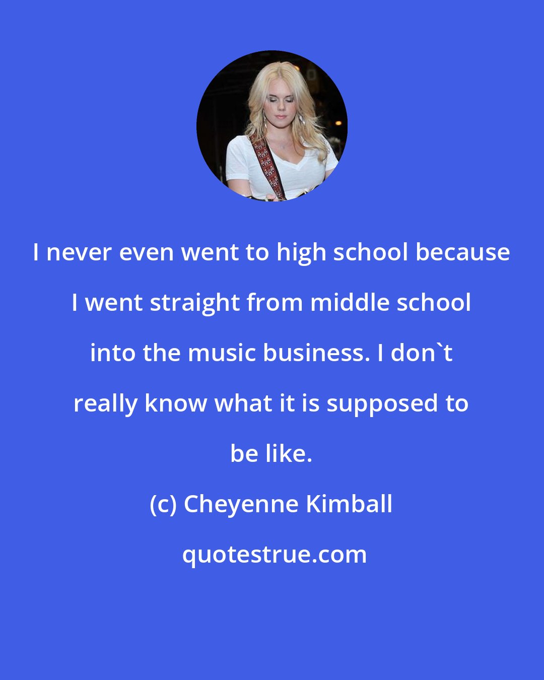 Cheyenne Kimball: I never even went to high school because I went straight from middle school into the music business. I don't really know what it is supposed to be like.