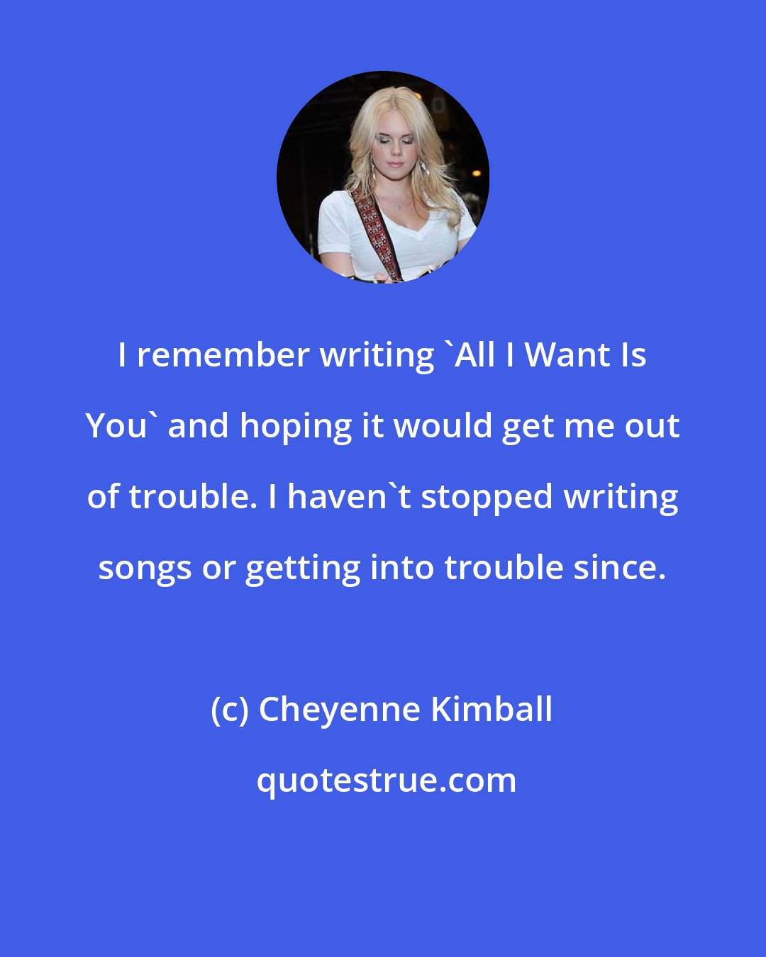 Cheyenne Kimball: I remember writing 'All I Want Is You' and hoping it would get me out of trouble. I haven't stopped writing songs or getting into trouble since.