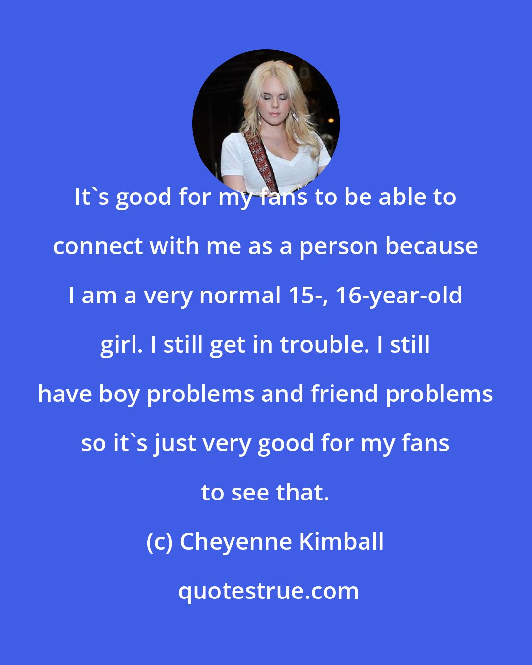 Cheyenne Kimball: It's good for my fans to be able to connect with me as a person because I am a very normal 15-, 16-year-old girl. I still get in trouble. I still have boy problems and friend problems so it's just very good for my fans to see that.