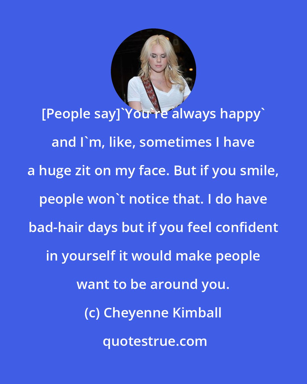 Cheyenne Kimball: [People say]'You're always happy' and I'm, like, sometimes I have a huge zit on my face. But if you smile, people won't notice that. I do have bad-hair days but if you feel confident in yourself it would make people want to be around you.