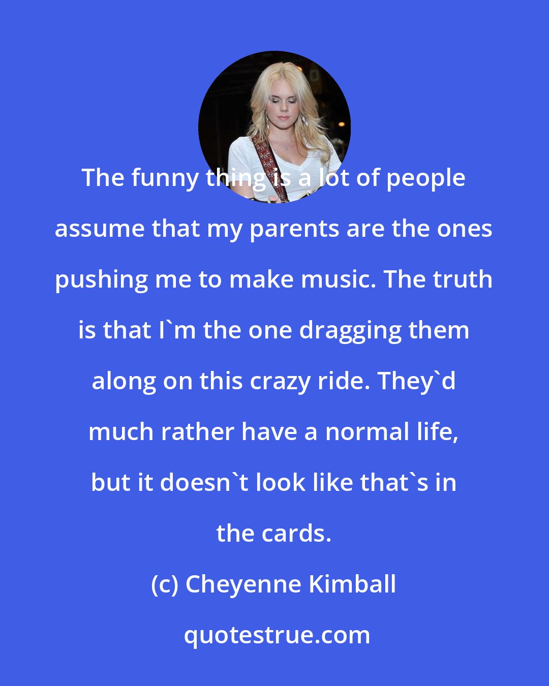 Cheyenne Kimball: The funny thing is a lot of people assume that my parents are the ones pushing me to make music. The truth is that I'm the one dragging them along on this crazy ride. They'd much rather have a normal life, but it doesn't look like that's in the cards.