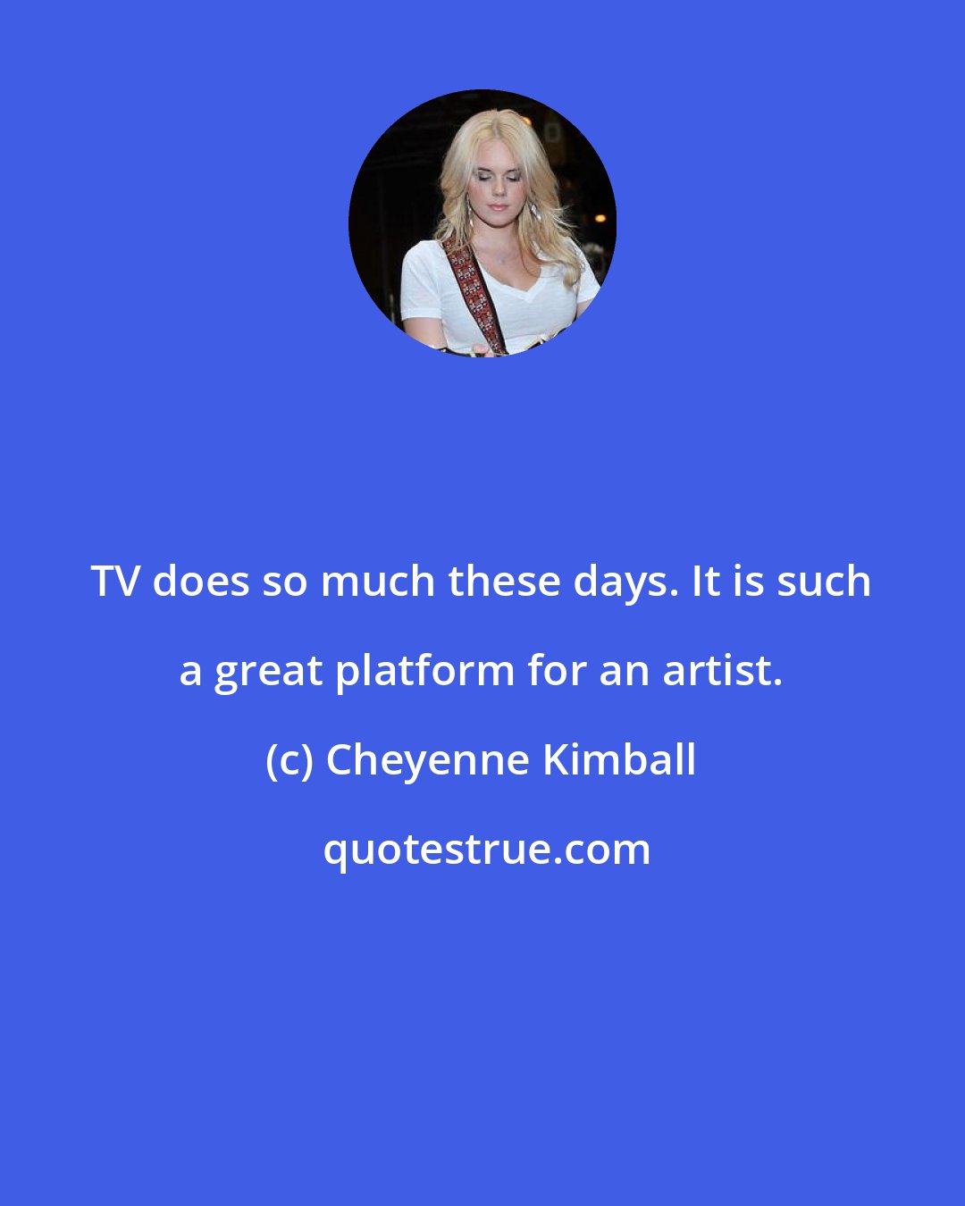 Cheyenne Kimball: TV does so much these days. It is such a great platform for an artist.