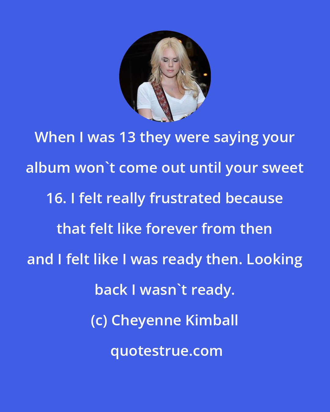 Cheyenne Kimball: When I was 13 they were saying your album won't come out until your sweet 16. I felt really frustrated because that felt like forever from then and I felt like I was ready then. Looking back I wasn't ready.