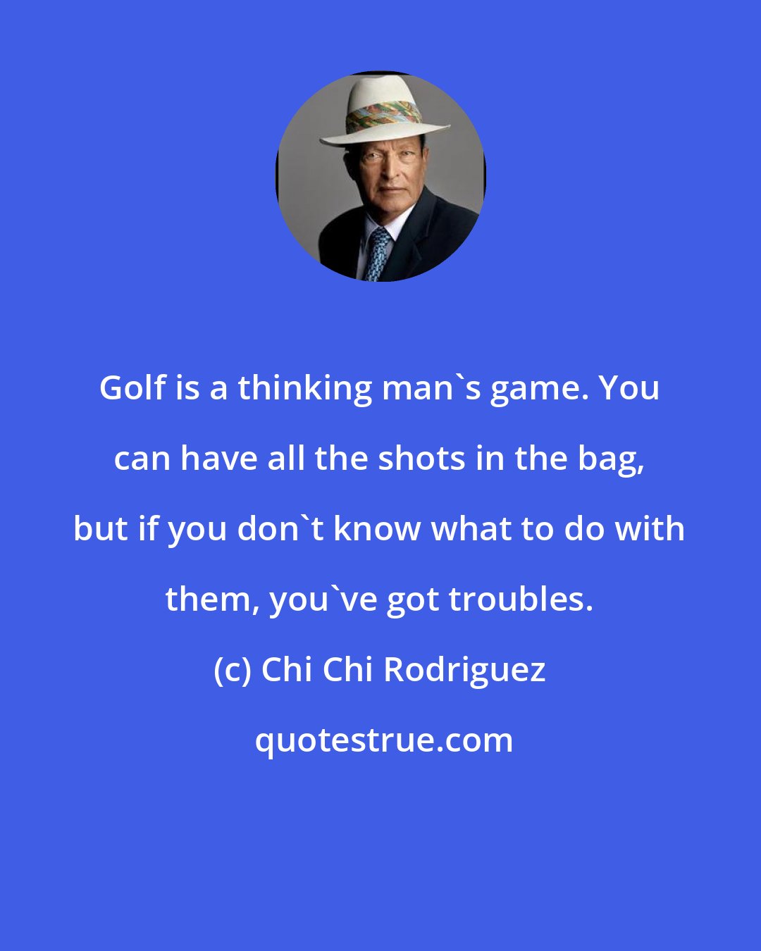 Chi Chi Rodriguez: Golf is a thinking man's game. You can have all the shots in the bag, but if you don't know what to do with them, you've got troubles.