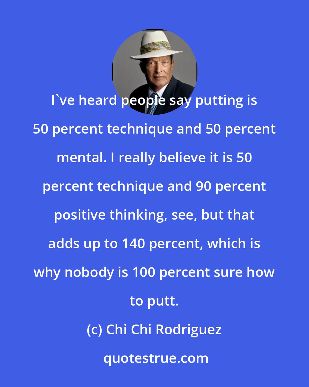 Chi Chi Rodriguez: I've heard people say putting is 50 percent technique and 50 percent mental. I really believe it is 50 percent technique and 90 percent positive thinking, see, but that adds up to 140 percent, which is why nobody is 100 percent sure how to putt.