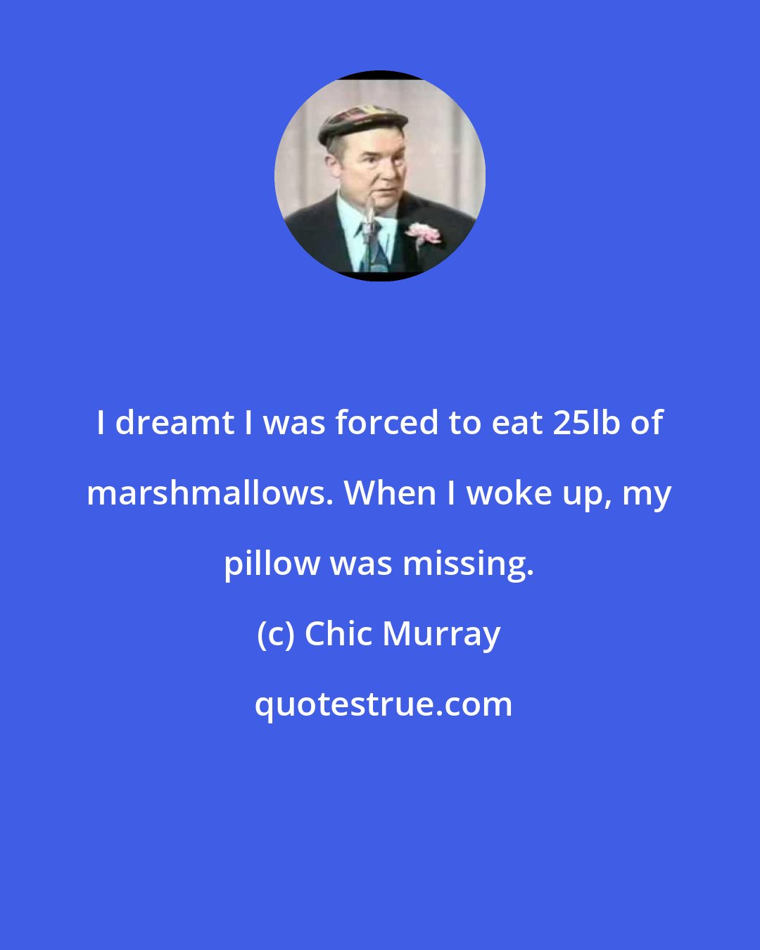 Chic Murray: I dreamt I was forced to eat 25lb of marshmallows. When I woke up, my pillow was missing.