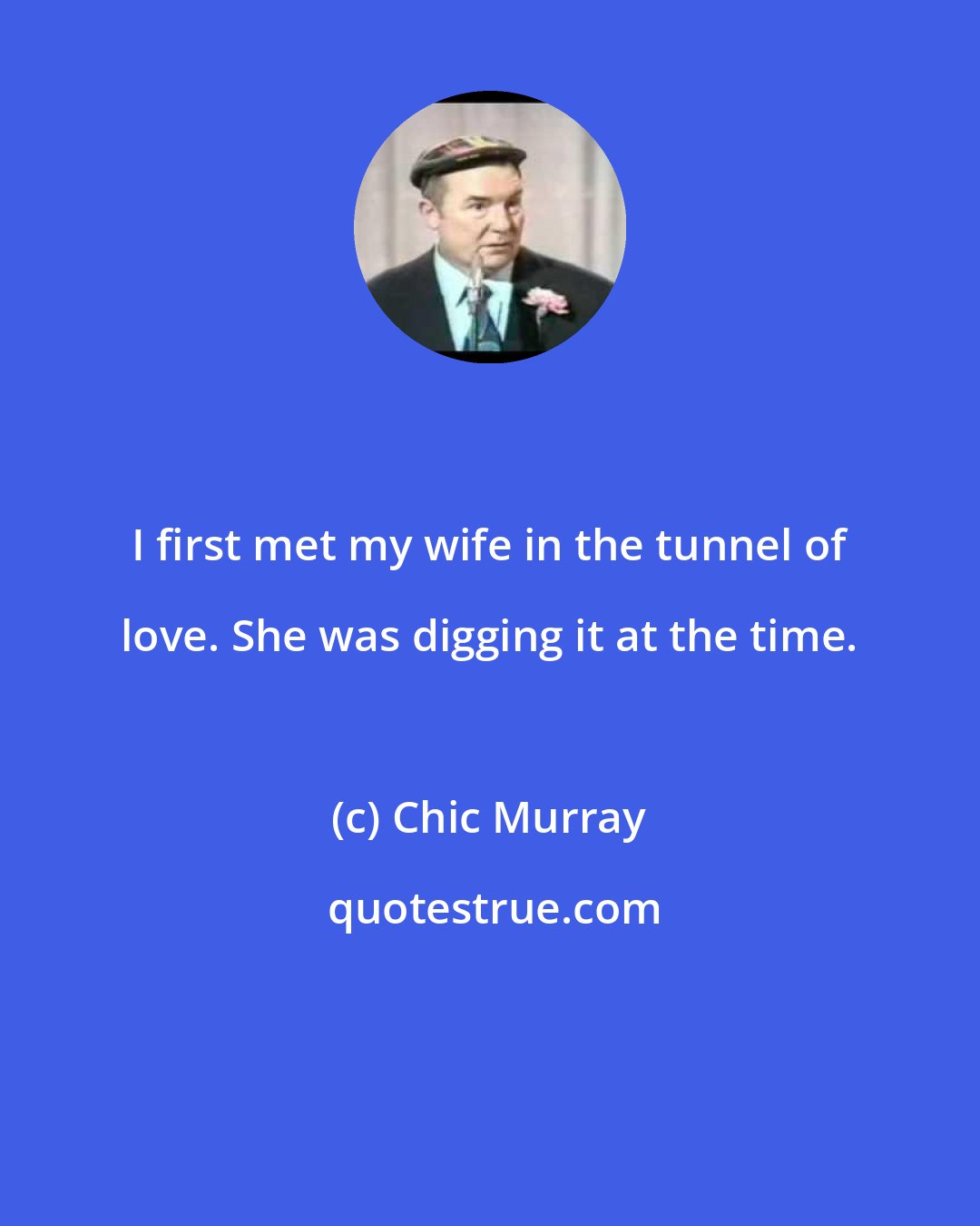 Chic Murray: I first met my wife in the tunnel of love. She was digging it at the time.