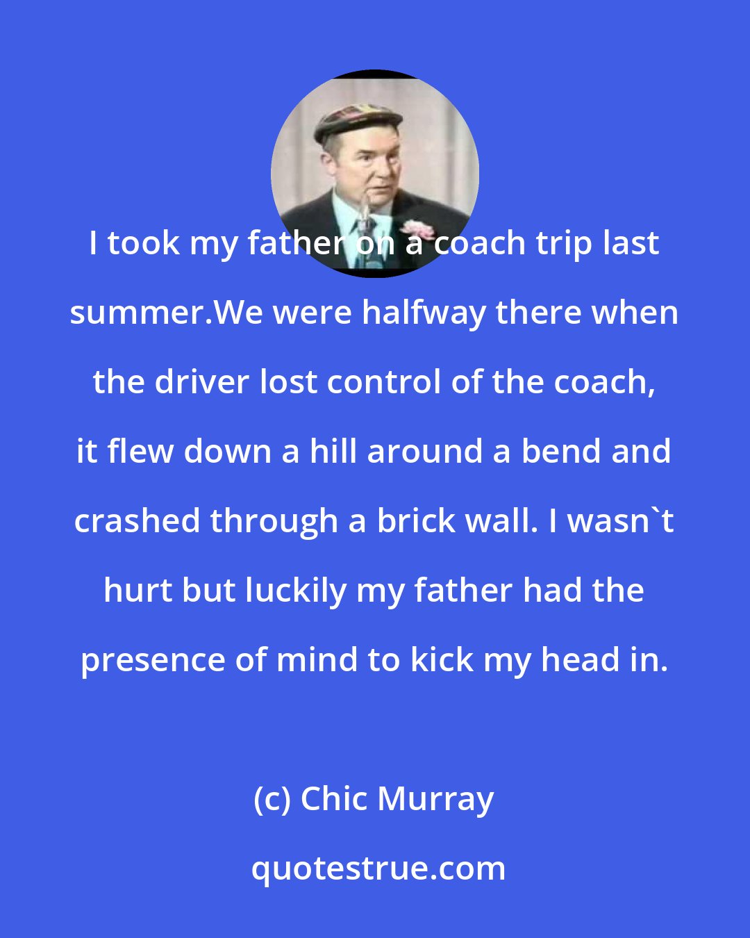 Chic Murray: I took my father on a coach trip last summer.We were halfway there when the driver lost control of the coach, it flew down a hill around a bend and crashed through a brick wall. I wasn't hurt but luckily my father had the presence of mind to kick my head in.