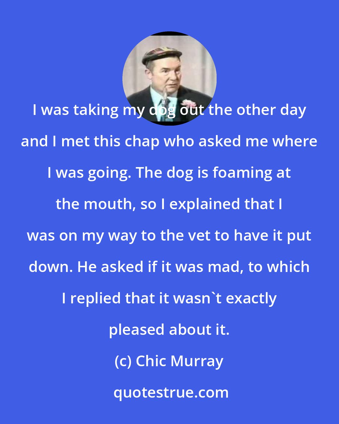 Chic Murray: I was taking my dog out the other day and I met this chap who asked me where I was going. The dog is foaming at the mouth, so I explained that I was on my way to the vet to have it put down. He asked if it was mad, to which I replied that it wasn't exactly pleased about it.