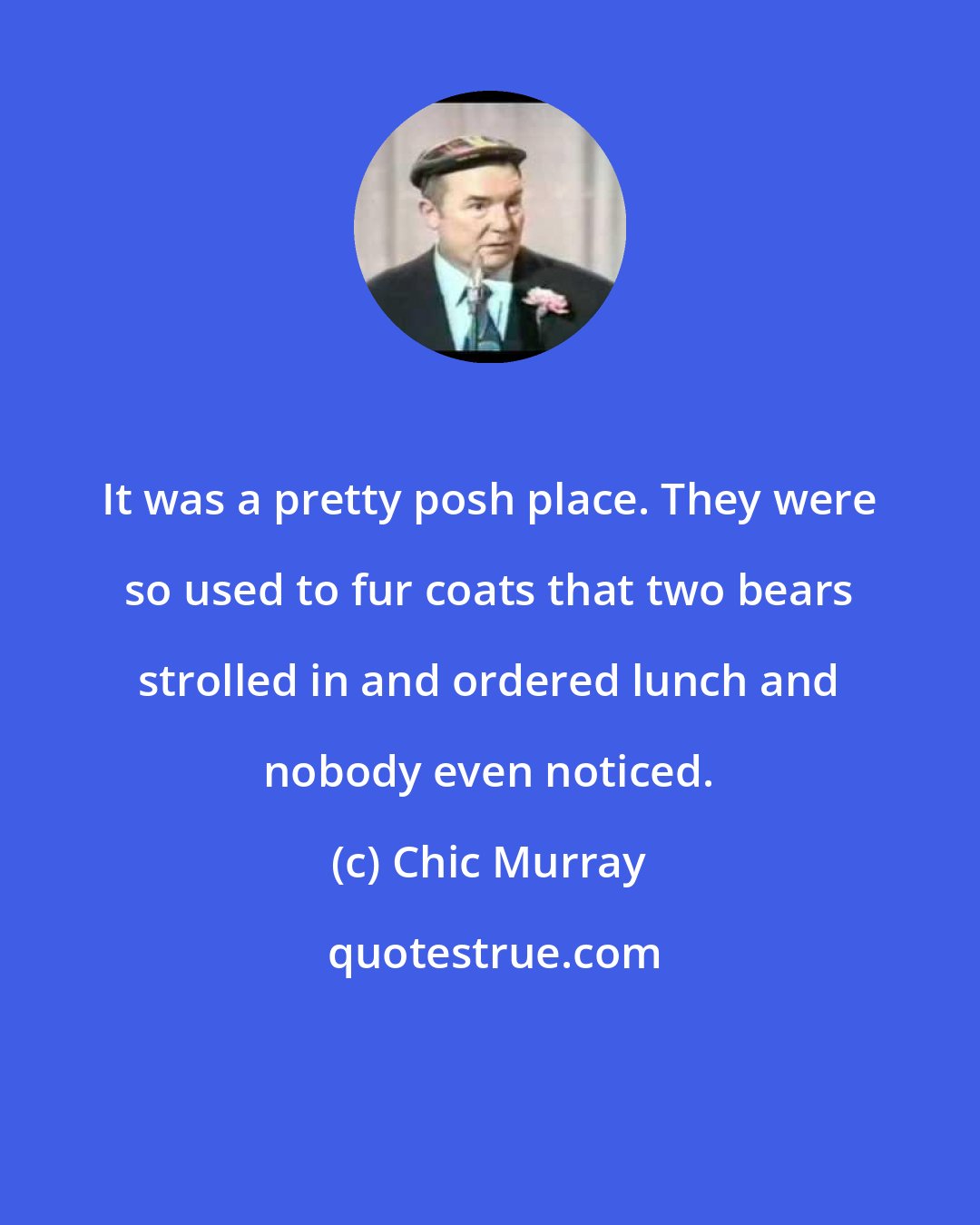 Chic Murray: It was a pretty posh place. They were so used to fur coats that two bears strolled in and ordered lunch and nobody even noticed.