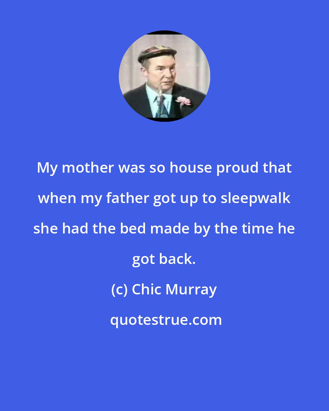 Chic Murray: My mother was so house proud that when my father got up to sleepwalk she had the bed made by the time he got back.