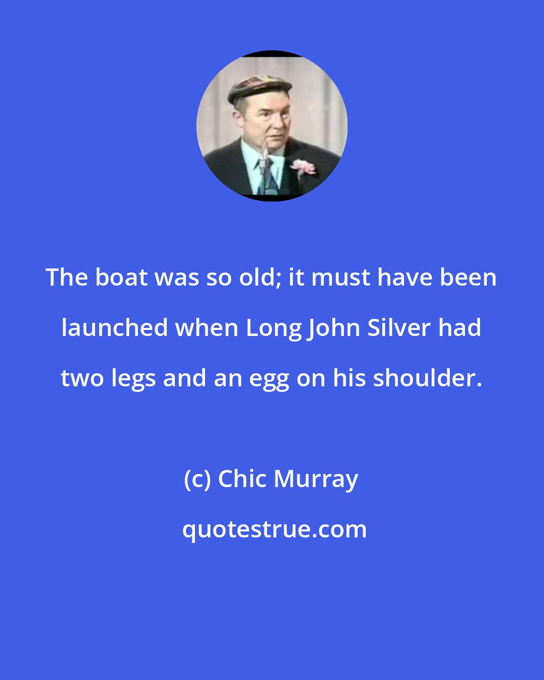 Chic Murray: The boat was so old; it must have been launched when Long John Silver had two legs and an egg on his shoulder.