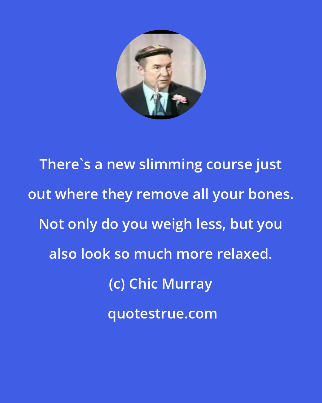 Chic Murray: There's a new slimming course just out where they remove all your bones. Not only do you weigh less, but you also look so much more relaxed.