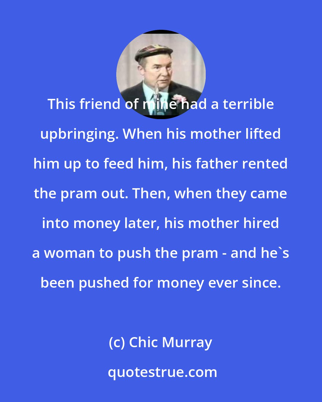 Chic Murray: This friend of mine had a terrible upbringing. When his mother lifted him up to feed him, his father rented the pram out. Then, when they came into money later, his mother hired a woman to push the pram - and he's been pushed for money ever since.