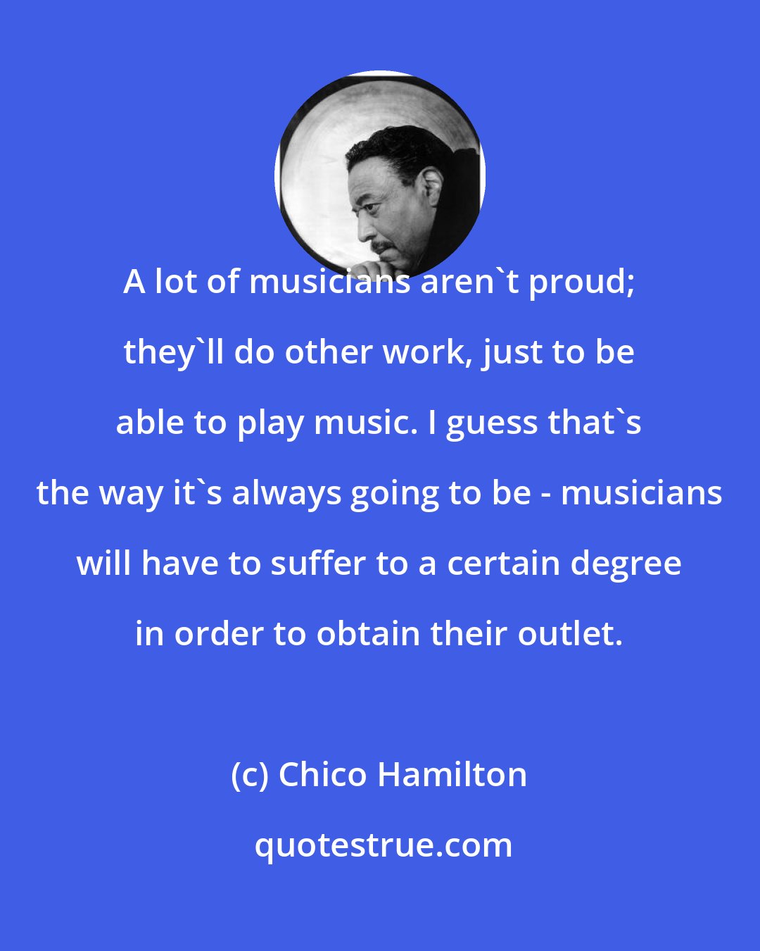 Chico Hamilton: A lot of musicians aren't proud; they'll do other work, just to be able to play music. I guess that's the way it's always going to be - musicians will have to suffer to a certain degree in order to obtain their outlet.