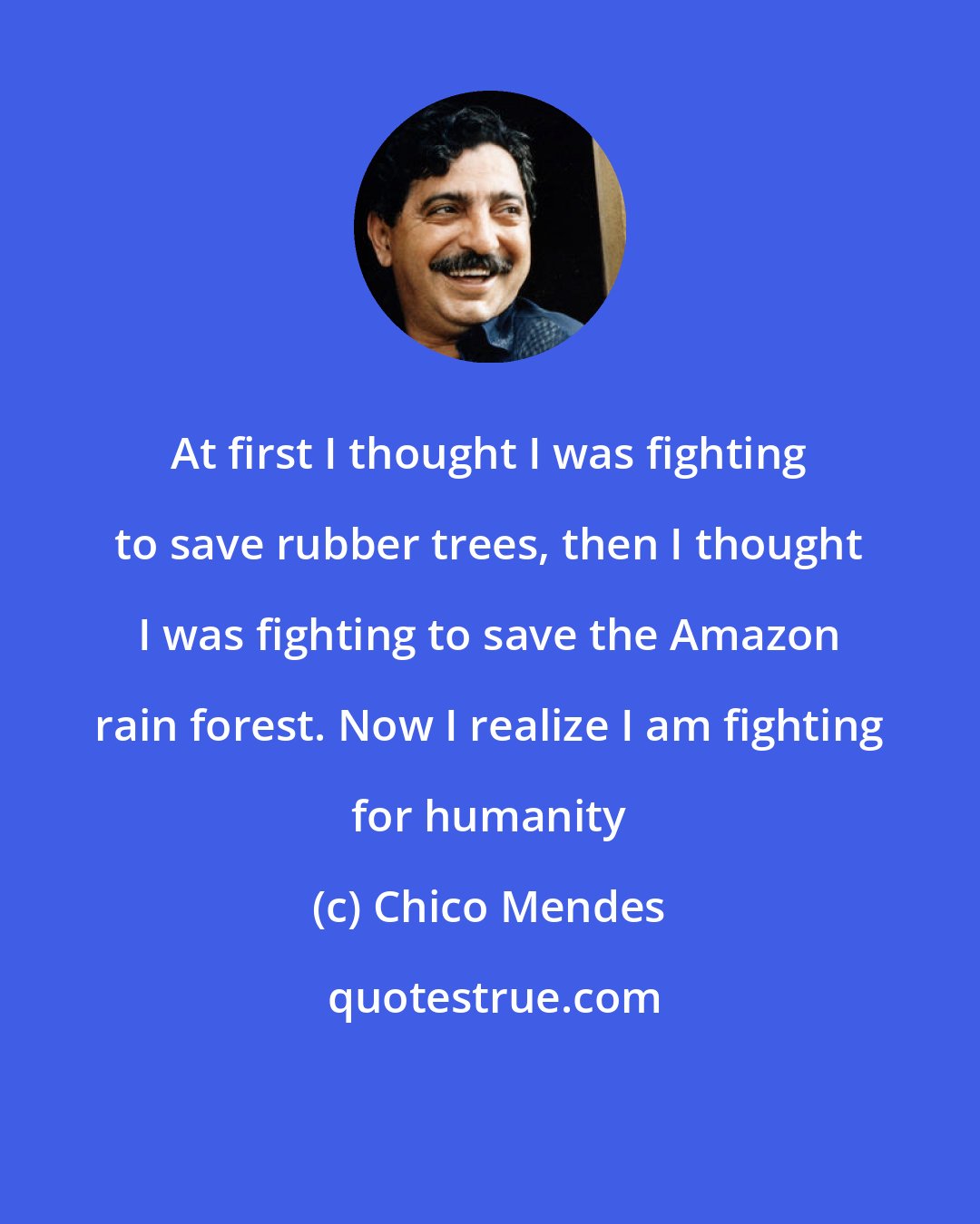 Chico Mendes: At first I thought I was fighting to save rubber trees, then I thought I was fighting to save the Amazon rain forest. Now I realize I am fighting for humanity