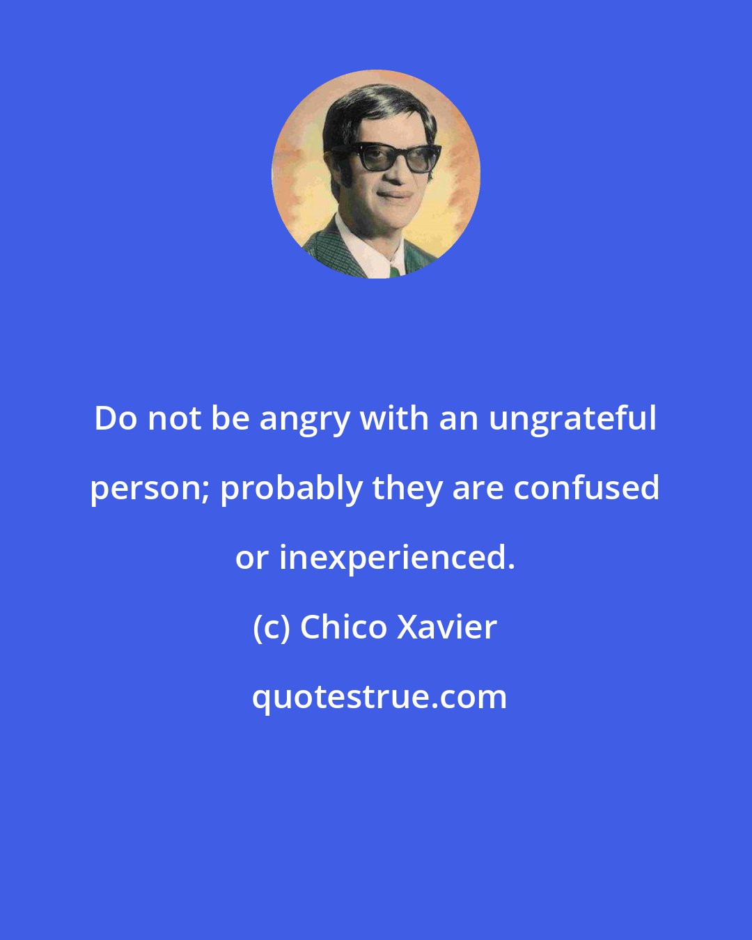 Chico Xavier: Do not be angry with an ungrateful person; probably they are confused or inexperienced.