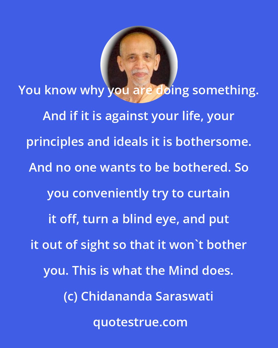 Chidananda Saraswati: You know why you are doing something. And if it is against your life, your principles and ideals it is bothersome. And no one wants to be bothered. So you conveniently try to curtain it off, turn a blind eye, and put it out of sight so that it won't bother you. This is what the Mind does.