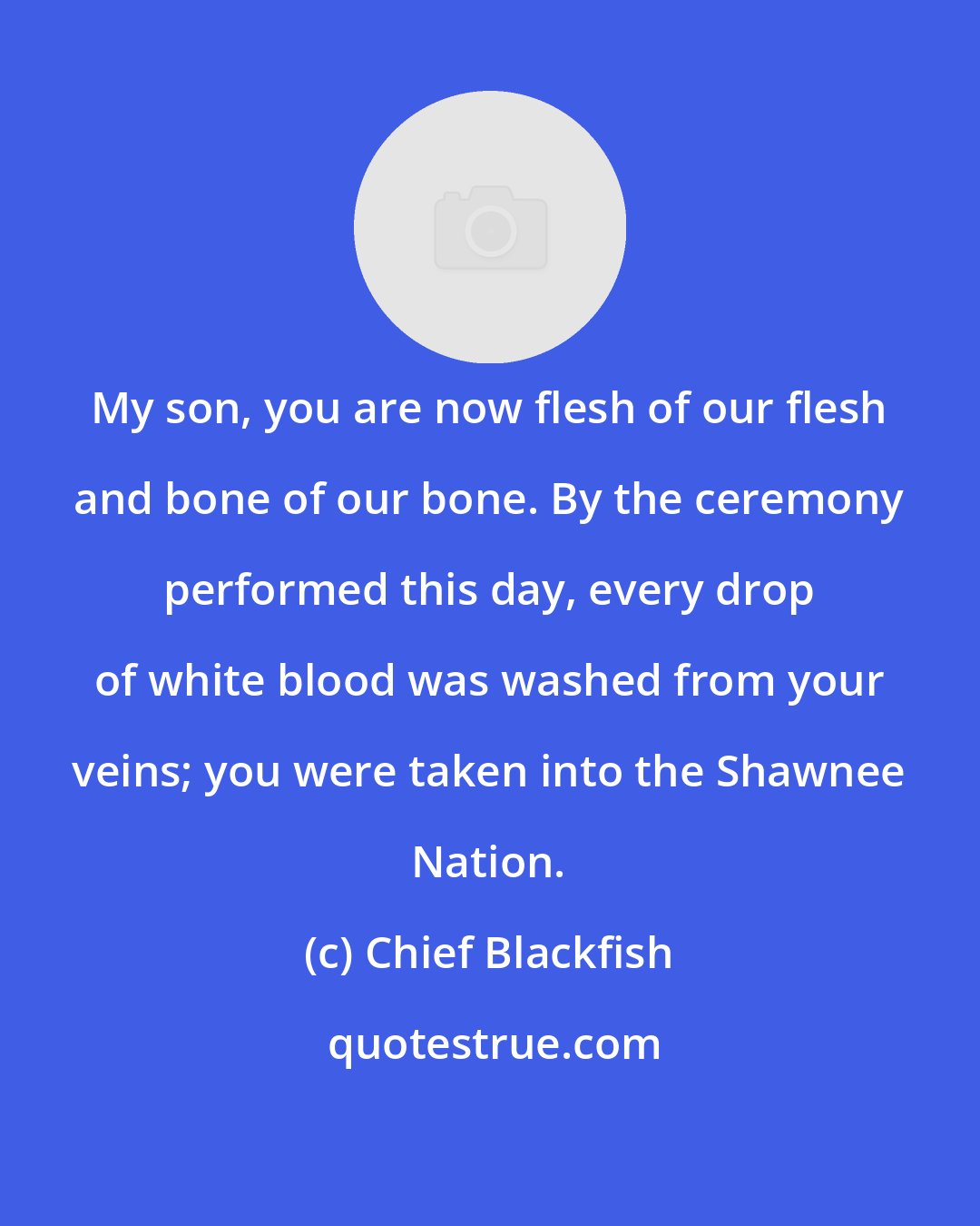 Chief Blackfish: My son, you are now flesh of our flesh and bone of our bone. By the ceremony performed this day, every drop of white blood was washed from your veins; you were taken into the Shawnee Nation.