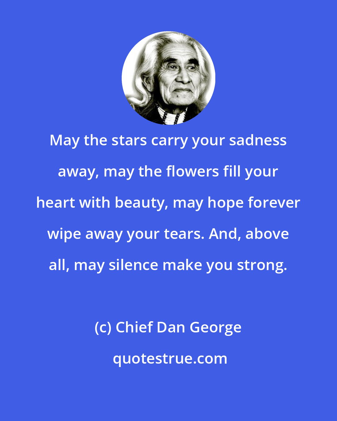 Chief Dan George: May the stars carry your sadness away, may the flowers fill your heart with beauty, may hope forever wipe away your tears. And, above all, may silence make you strong.