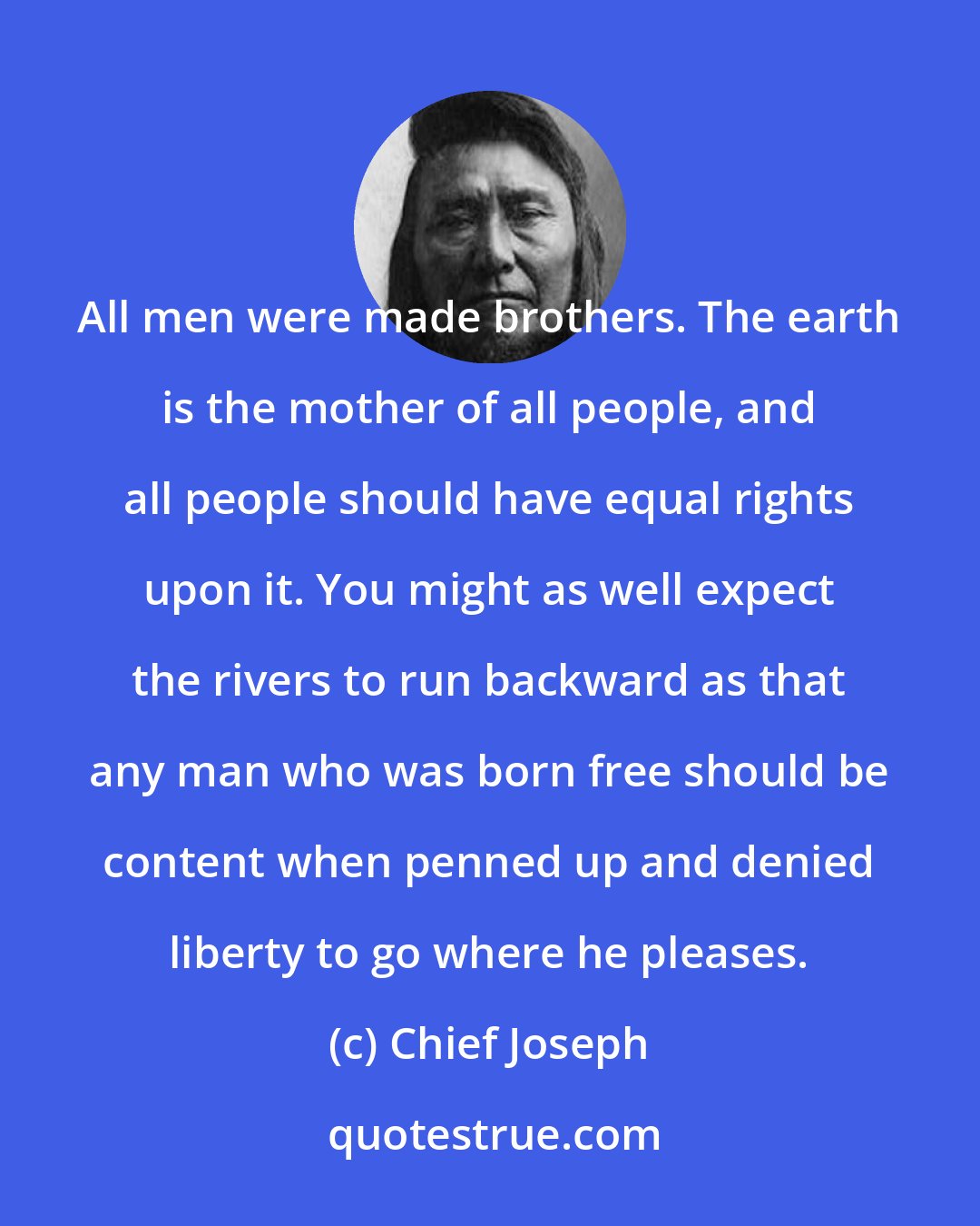 Chief Joseph: All men were made brothers. The earth is the mother of all people, and all people should have equal rights upon it. You might as well expect the rivers to run backward as that any man who was born free should be content when penned up and denied liberty to go where he pleases.