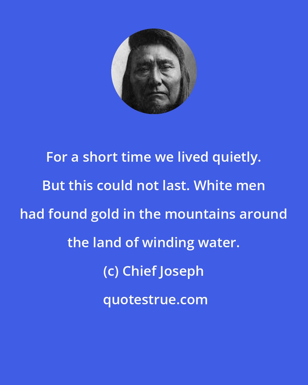 Chief Joseph: For a short time we lived quietly. But this could not last. White men had found gold in the mountains around the land of winding water.