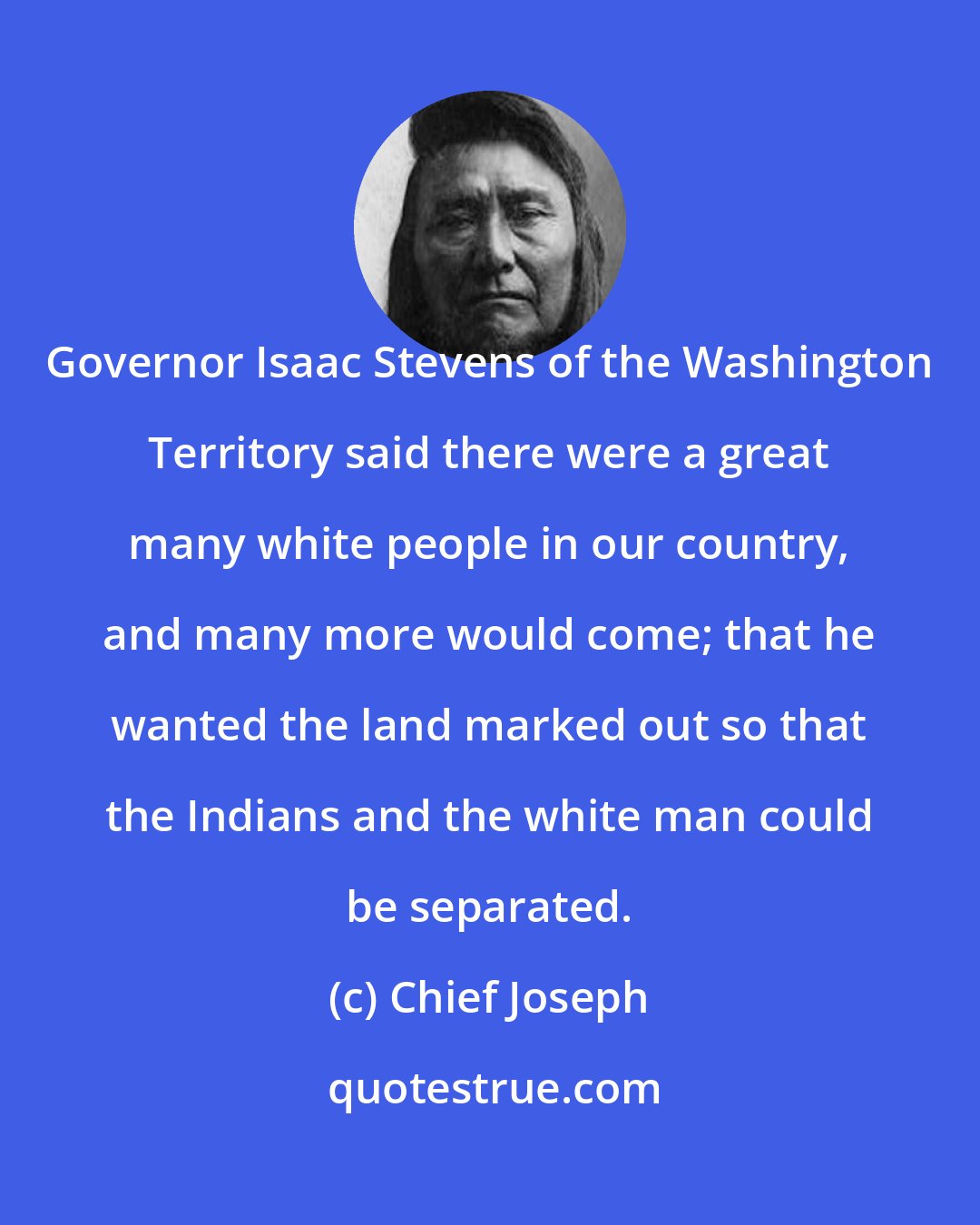 Chief Joseph: Governor Isaac Stevens of the Washington Territory said there were a great many white people in our country, and many more would come; that he wanted the land marked out so that the Indians and the white man could be separated.