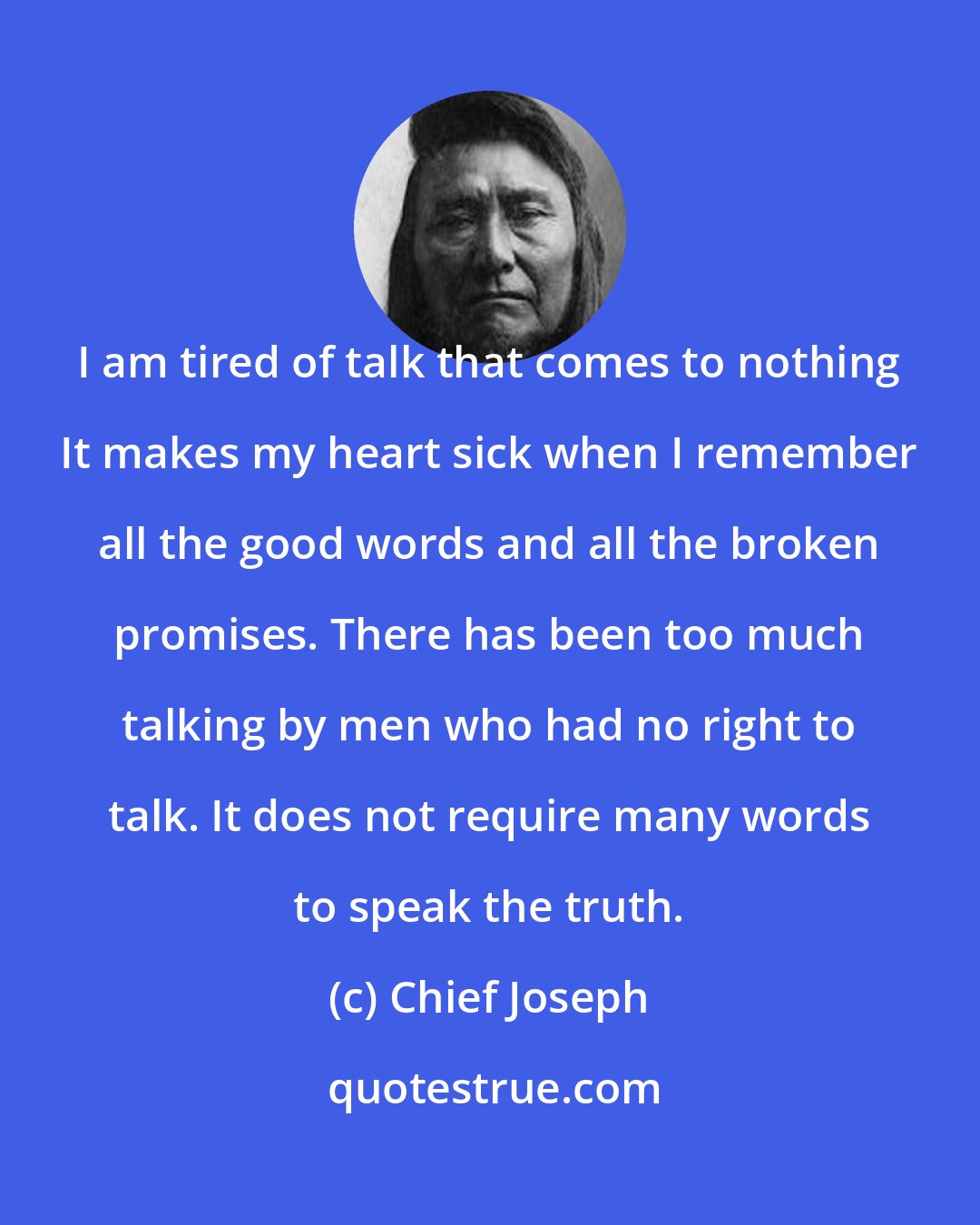 Chief Joseph: I am tired of talk that comes to nothing It makes my heart sick when I remember all the good words and all the broken promises. There has been too much talking by men who had no right to talk. It does not require many words to speak the truth.