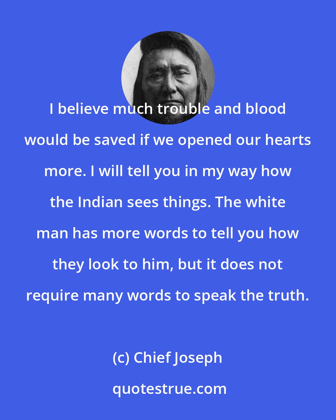 Chief Joseph: I believe much trouble and blood would be saved if we opened our hearts more. I will tell you in my way how the Indian sees things. The white man has more words to tell you how they look to him, but it does not require many words to speak the truth.