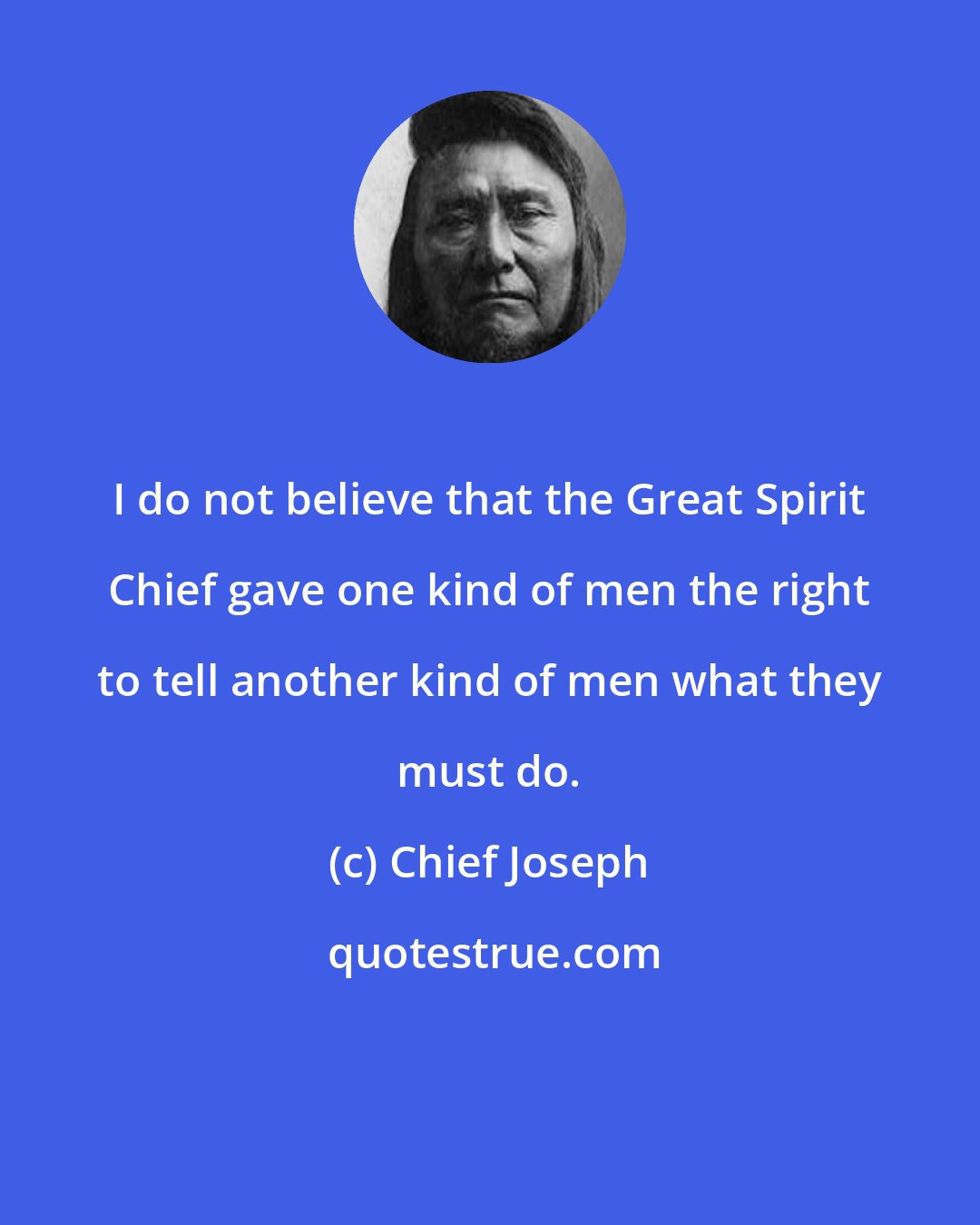 Chief Joseph: I do not believe that the Great Spirit Chief gave one kind of men the right to tell another kind of men what they must do.