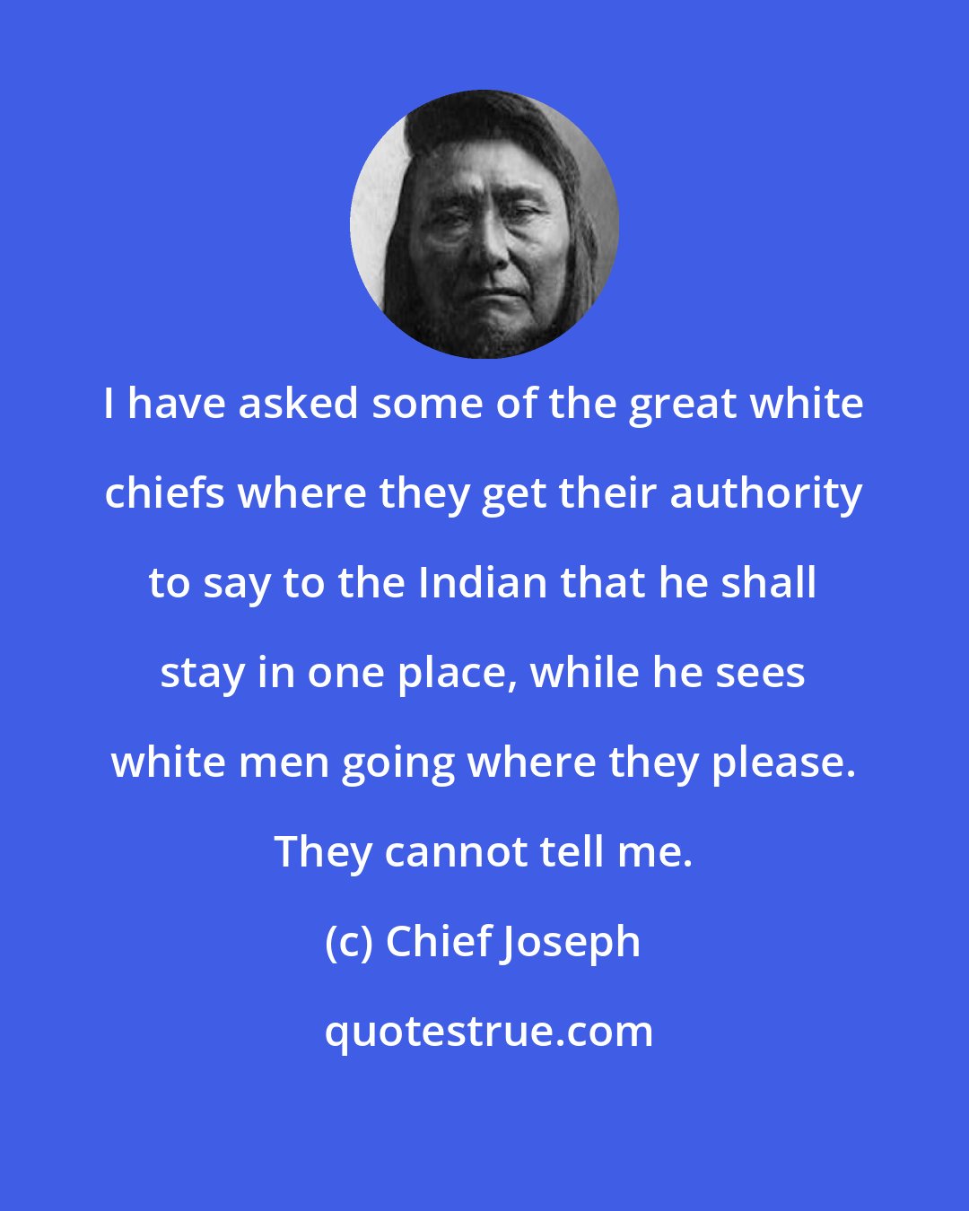 Chief Joseph: I have asked some of the great white chiefs where they get their authority to say to the Indian that he shall stay in one place, while he sees white men going where they please. They cannot tell me.