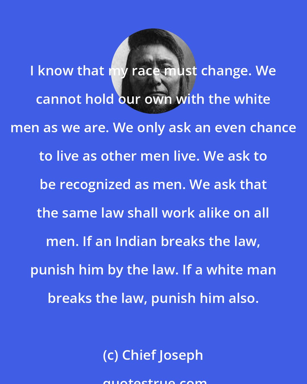 Chief Joseph: I know that my race must change. We cannot hold our own with the white men as we are. We only ask an even chance to live as other men live. We ask to be recognized as men. We ask that the same law shall work alike on all men. If an Indian breaks the law, punish him by the law. If a white man breaks the law, punish him also.