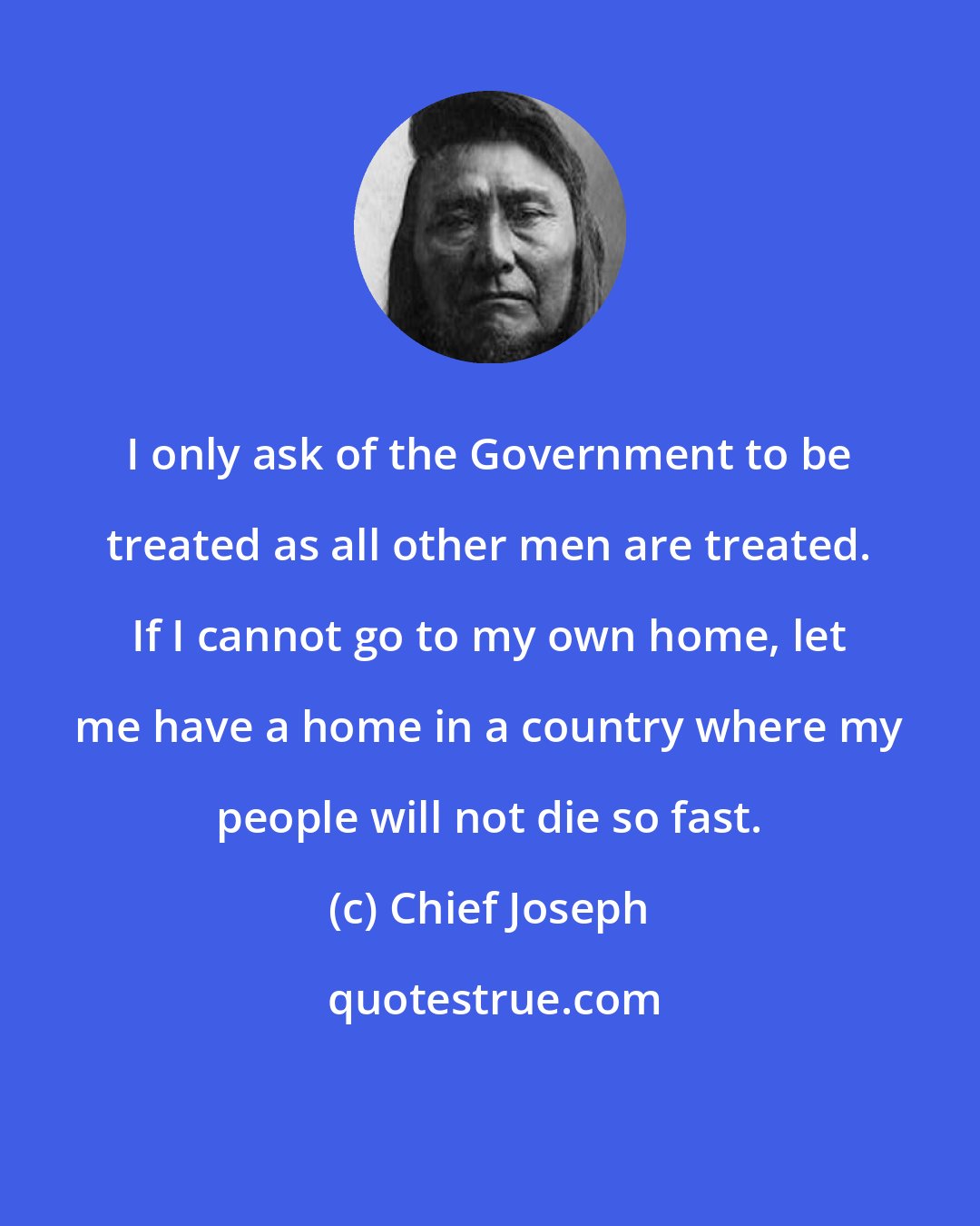 Chief Joseph: I only ask of the Government to be treated as all other men are treated. If I cannot go to my own home, let me have a home in a country where my people will not die so fast.