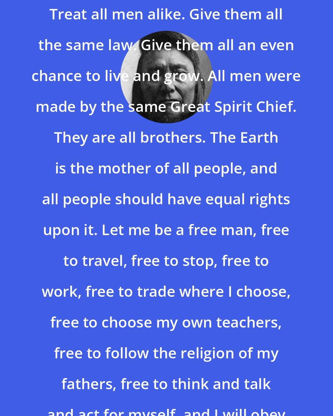 Chief Joseph: If the white man wants to live in peace with the Indian, he can live in peace. Treat all men alike. Give them all the same law. Give them all an even chance to live and grow. All men were made by the same Great Spirit Chief. They are all brothers. The Earth is the mother of all people, and all people should have equal rights upon it. Let me be a free man, free to travel, free to stop, free to work, free to trade where I choose, free to choose my own teachers, free to follow the religion of my fathers, free to think and talk and act for myself, and I will obey every law, or submit to the penalty.