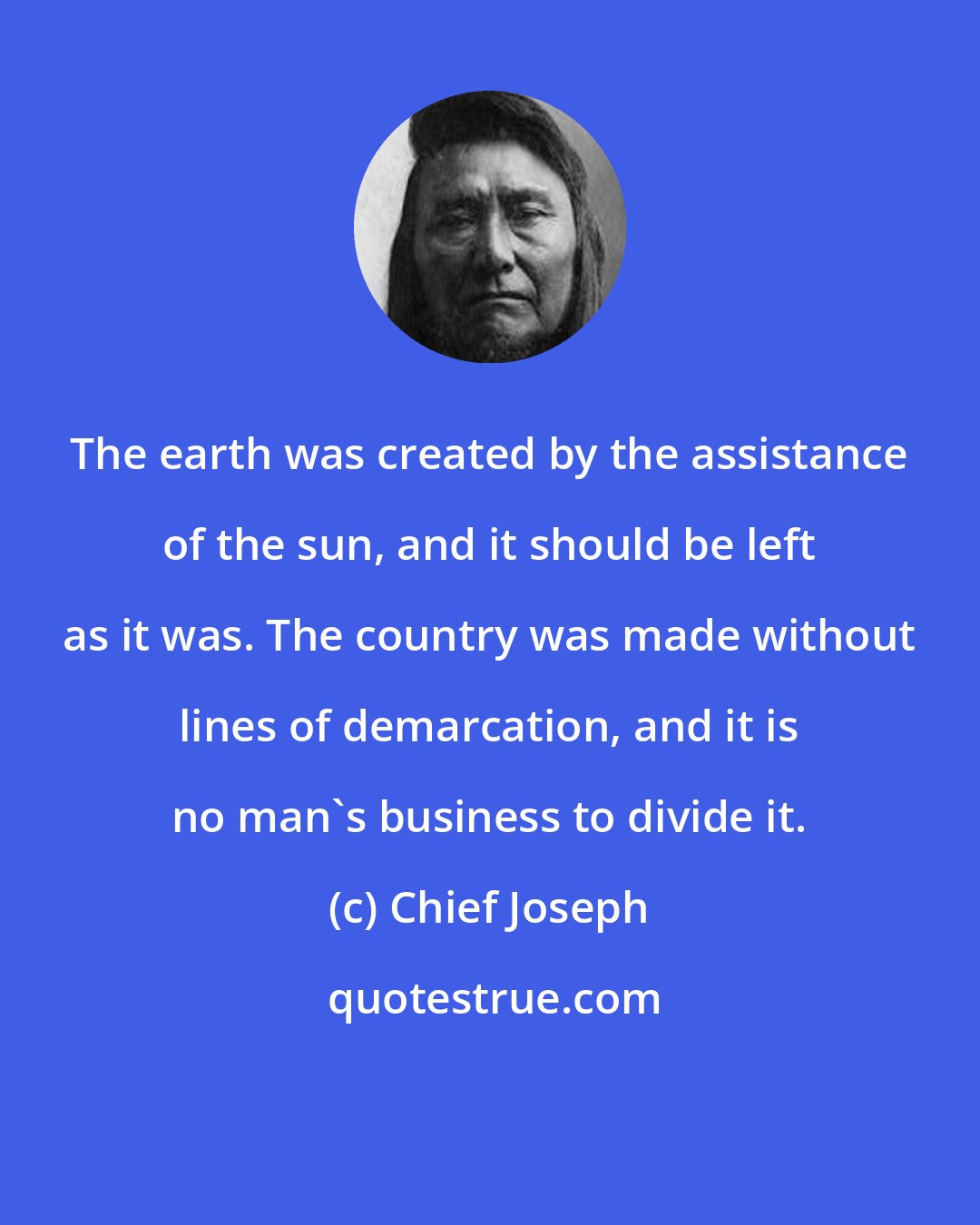 Chief Joseph: The earth was created by the assistance of the sun, and it should be left as it was. The country was made without lines of demarcation, and it is no man's business to divide it.