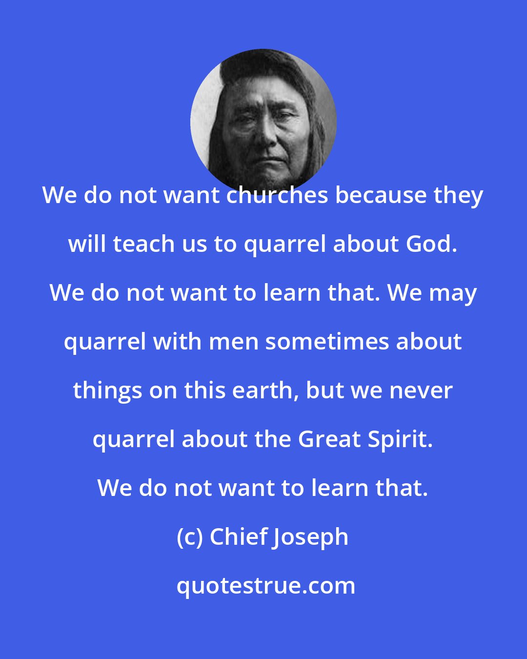 Chief Joseph: We do not want churches because they will teach us to quarrel about God. We do not want to learn that. We may quarrel with men sometimes about things on this earth, but we never quarrel about the Great Spirit. We do not want to learn that.