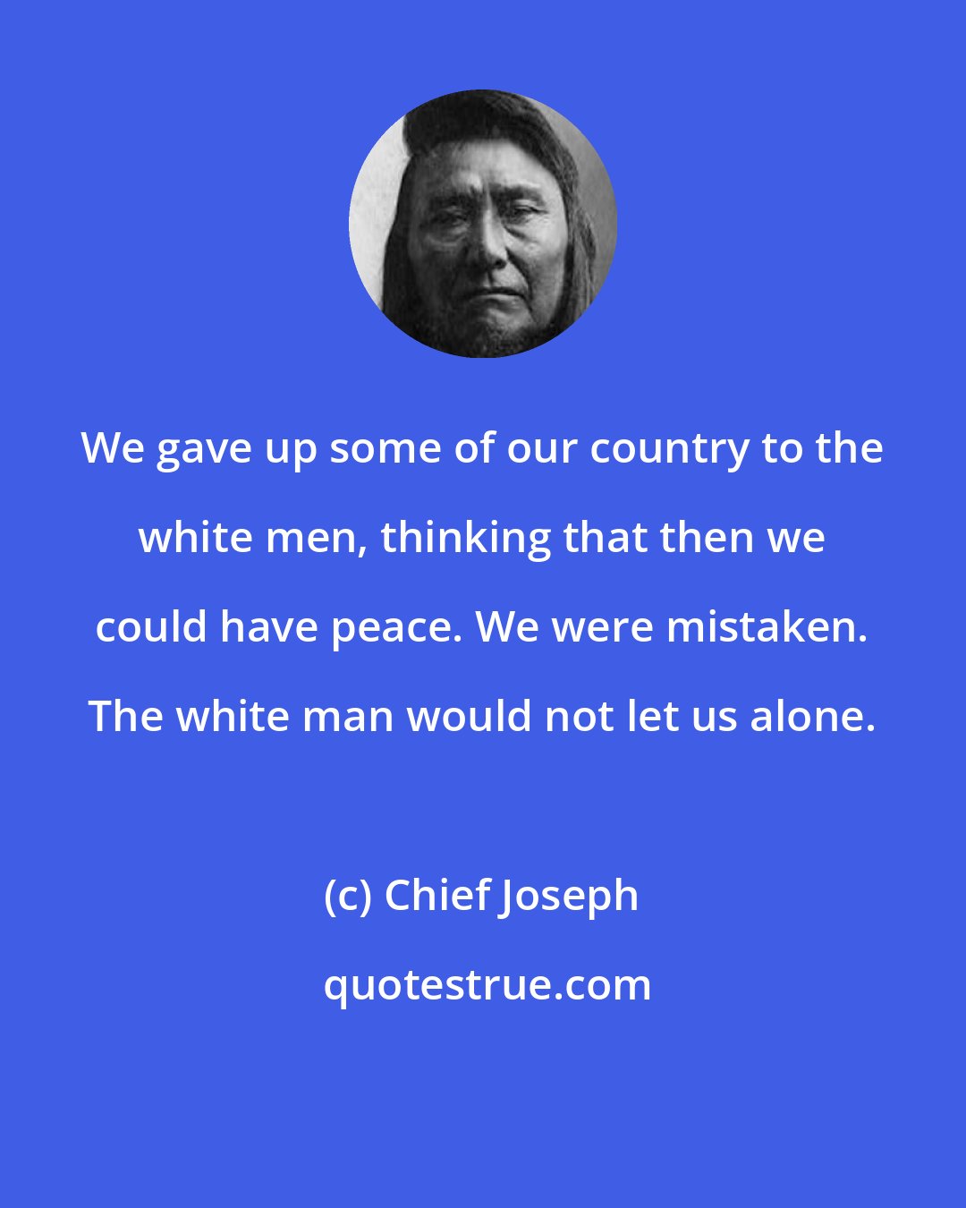 Chief Joseph: We gave up some of our country to the white men, thinking that then we could have peace. We were mistaken. The white man would not let us alone.