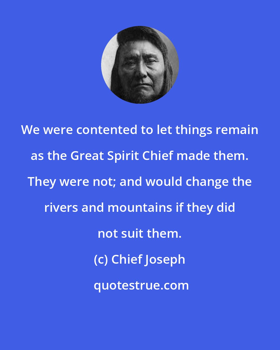 Chief Joseph: We were contented to let things remain as the Great Spirit Chief made them. They were not; and would change the rivers and mountains if they did not suit them.